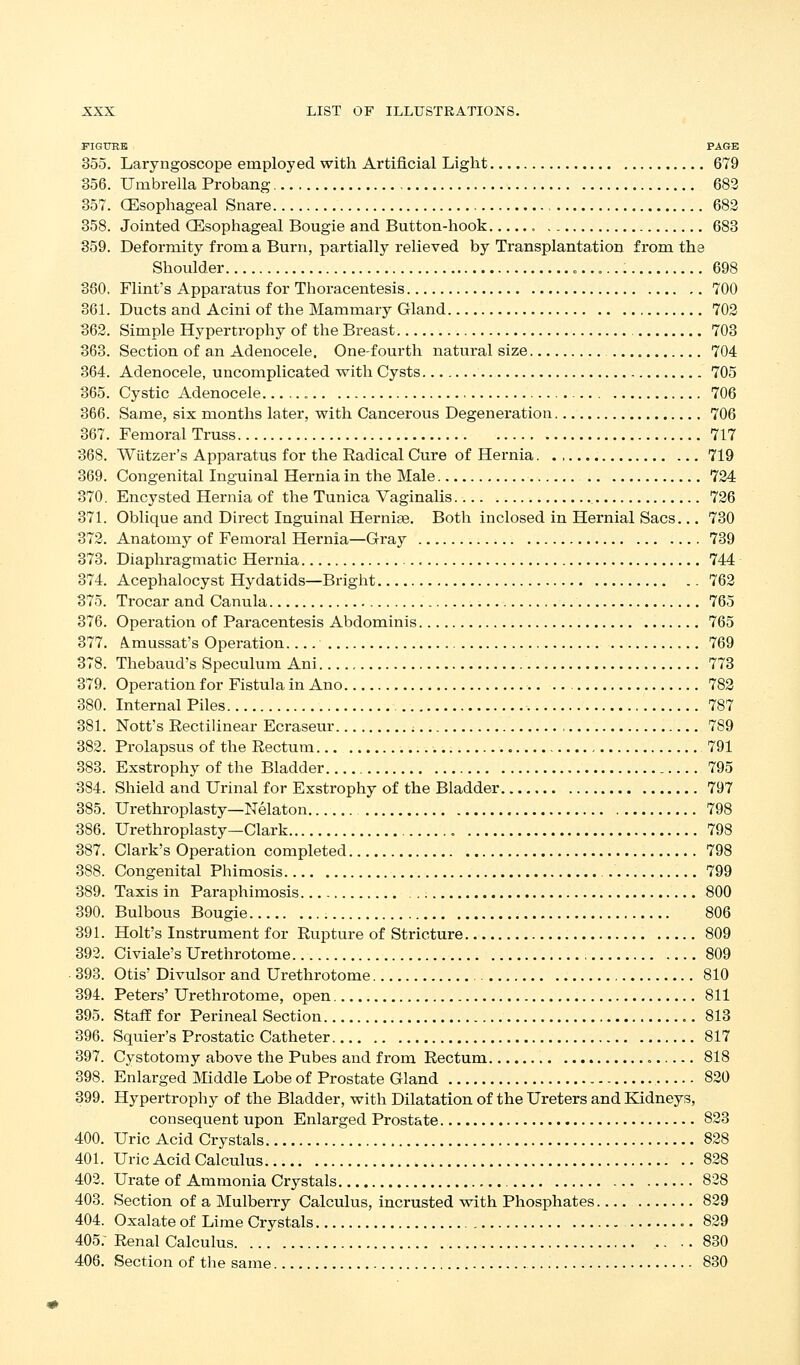 PIGITRK PAGE 355. Laryngoscope employed with Artificial Light 679 356. Umbrella Probang 683 357. (Esophageal Snare 682 358. Jointed (Esophageal Bougie and Button-hook 683 359. Deformity from a Burn, partially relieved by Transplantation from the Shoulder 698 380, Flint's Apparatus for Thoracentesis 700 361. Ducts and Acini of the Mammary Gland 702 362. Simple Hypertrophy of the Breast 703 363. Section of an Adenocele. One-fourth natural size 704 364. Adenocele, uncomplicated with Cysts 705 365. Cystic Adenocele 706 366. Same, six months later, with Cancerous Degeneration 706 367. Femoral Truss 717 368. Wiitzer's Apparatus for the Radical Cure of Hernia. 719 369. Congenital Inguinal Hernia in the Male 724 370. Encysted Hernia of the Tunica Vaginalis 726 371. Oblique and Direct Inguinal Hernise. Both inclosed in Hernial Sacs... 730 372. Anatomy of Femoral Hernia—Gray 739 373. Diaphragmatic Hernia 744 374. Acephalocyst Hydatids—Bright 762 375. Trocar and Canula 765 376. Operation of Paracentesis Abdominis 765 377. A.mussat's Operation 769 378. Thebaud's Speculum Ani 773 379. Operation for Fistula in Ano 782 380. Internal Piles 787 381. Nott's Rectilinear Ecraseur ; 789 382. Prolapsus of the Rectum 791 383. Exstrophy of the Bladder 795 384. Shield and Urinal for Exstrophy of the Bladder 797 385. Urethroplasty—Nelaton 798 386. Urethroplasty—Clark 798 387. Clark's Operation completed 798 388. Congenital Phimosis 799 389. Taxis in Paraphimosis 800 390. Bulbous Bougie 806 391. Holt's Instrument for Rupture of Stricture 809 392. Civiale's Urethrotome 809 393. Otis' Divulsor and Urethrotome 810 394. Peters' Urethrotome, open 811 395. Staff for Perineal Section 813 396. Squier's Prostatic Catheter 817 397. Cystotomy above the Pubes and from Rectum 818 398. Enlarged Middle Lobe of Prostate Gland 820 399. Hypertrophy of the Bladder, with Dilatation of the Ureters and Kidneys, consequent upon Enlarged Prostate 823 400. Uric Acid Crystals 828 401. Uric Acid Calculus 828 402. Urate of Ammonia Crystals 828 403. Section of a Mulberry Calculus, incrusted vsdth Phosphates 829 404. Oxalate of Lime Crystals 829 405.- Renal Calculus .. •. 830 406. Section of the same 830