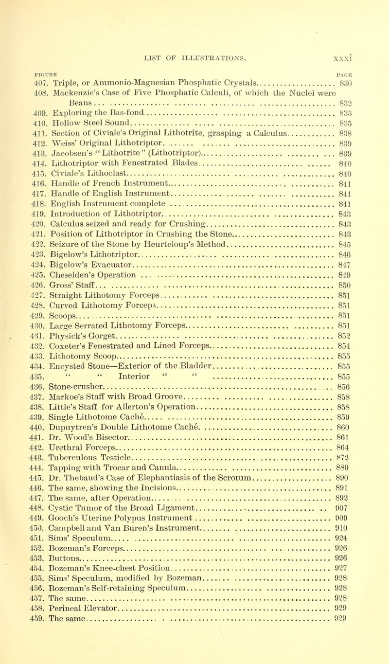FIGURE PAGE 407. Triple, or Ammonio-Magnesian Phosphatic Crystals 830 408. Mackenzie's Case of Five Pliosphatic Calculi, of which the Nuclei were Beans 832 409. Exploring the Bas-fond 835 410. Hollow Steel Sound 835 411. Section of Civiale's Original Lithotrite, grasping a Calculus 838 412. Weiss' Original Lithotriptor 839 413. Jacobsen's  Lithotrite  (Lithotriptor) 839 414. Lithotriptor with Fenestrated Blades 840 415. Civiale's Ijithoclast 840 416. Handle of French Instrument , 841 417. Handle of English Instrument 841 418. English Instrument complete , 841 419. Introduction of Lithotriptor 843 420. Calculus seized and ready for Crushing 843 421. Position of Lithotriptor in Crushing the Stone 843 422. Seizure of the Stone by Heurteloup's Method 845 423. Bigelow's Lithotriptor 846 424. Bigelow's Evacuator 847 425. Cheselden's Operation ... 849 426. Gross'StafE 850 427. Straight Lithotomj^ Forceps 851 428. Curved Lithotomy Forceps 851 429. Scoops 851 430. Large Serrated Lithotomy Forceps 851 431. Physick's Gorget 852 432. Coxeter's Fenestrated and Lined Forceps 854 433. Lithotomy Scoop 855 434. Encysted Stone—Exterior of the Bladder , 855 435.   Interior   855 436. Stone-ciTisher 856 437. Markoe's Staff with Broad Groove 858 438. Little's Staff for AUerton's Operation 858 439. Single Lithotome Cache 859 440. Dupuytren's Double Lithotome Cache. 860 441. Dr. Wood's Bisector 861 442. Urethral Forceps 864 443. Tuberculous Testicle 872 444. Tapping with Trocar and Canula 880 445. Dr. Thebaud's Case of Elephantiasis of the Scrotum 890 446. The same, showing the Incisions 891 447. The same, after Operation 892 448. Cystic Tumor of the Broad Ligament 907 449. Gooch's Uterine Polypus Instrument 909 450. Campbell and Van Buren's Instrument 910 451. Sims' Speculum 924 453. Bozeman's Forceps 926 453. Buttons 926 454. Bozeman's Knee-chest Position 927 455. Sims' Speculum, modified by Bozeman 928 456. Bozeman's Self-retaining Speculum 928 457. The same 928 458. Perineal Elevator 929 459. The same 929