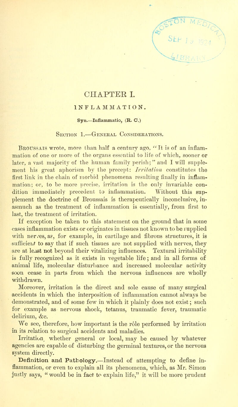 CHAPTER I. INFLAMMATION. Syn.—Inflammatio, (R. C.) Section 1.—General Considerations. Broussais wrote, more than half a century ago,  It is of an inflam- mation of one or more of the organs essential to life of which, sooner or later, a vast majority of the human family perish; and I will supple- ment his great aphorism by the precept: Irritation constitutes the first link in the chain of morbid phenomena resulting finally in inflam- mation; or, to be more precise, irritation is the only invariable con- dition immediately precedent to inflammation. Without this sup- plement the doctrine of Broussais is therapeutically inconclusive, in- asmuch as the treatment of inflammation is essentially, from first to last, the treatment of irritation. If exception be taken to this statement on the ground that in some cases inflammation exists or originates in tissues not known to be supplied with ner/es, as, for example, in cartilage and fibrous structures, it is sufiicieiit to say that if such tissues are not supplied with nerves, they are at least not beyond their vitalizing influences. Textural irritability is fully recognized as it exists in vegetable life; and in all forms of animal life, molecular disturbance and increased molecular activity -soon cease in parts from which the nervous influences are wholly withdrawn. Moreover, irritation is the direct and sole cause of many surgical accidents in which the interposition of inflammation cannot always be demonstrated, and of some few in which it plainly does not exist; such for example as nervous shock, tetanus, traumatic fever, traumatic delirium, &c. We see, therefore, how important is the role performed by irritation in its relation to surgical accidents and maladies. Irritation whether general or local, may be caused by whatever agencies are capable of disturbing the germinal textures, or the nervous system directly. Definition and Pathology.—Instead of attempting to define in- flammation, or even to explain all its phenomena, which, as Mr. Simon justly says, would be in fact to explain life, it will be more prudent