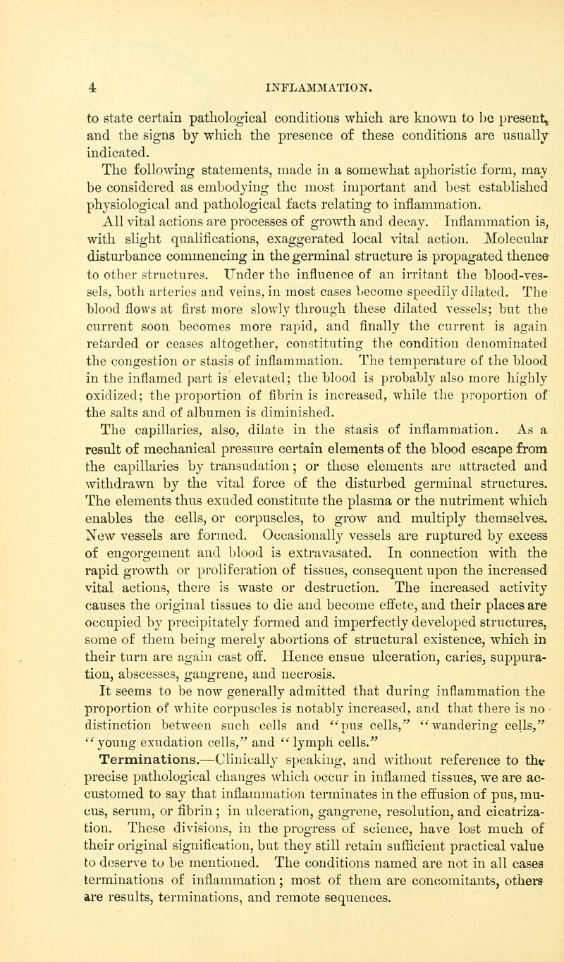4: USTFLAMMATIOIS'. to state certain patliological conditions wMcli are known to bo present^ and the signs by which the presence of these conditions are usually- indicated. The following statements, made in a somewhat aphoristic form, may be considered as embodying the most important and best established physiological and pathological facts relating to inflammation. All vital actions are processes of growth and decay. Inflammation is, with slight qualifications, exaggerated local vital action. Molecular disturbance commencing in the germinal structure is propagated thence to other structures. Under the influence of an irritant the blood-ves- sels, both arteries and veins, in most cases become speedily dilated. The blood flows at first more slowly through these dilated vessels; but the current soon becomes more rapid, and finally the current is again retarded or ceases altogether, constituting the condition denominated the congestion or stasis of inflammation. The temperature of the blood in the inflamed part is elevated; the blood is probably also more highly oxidized; the proportion of fibrin is increased, while the proportion of the salts and of albumen is diminished. The capillaries, also, dilate in the stasis of inflammation. As a result of mechanical pressure certain elements of the blood escape from, the capillaries by transudation; or these elements are attracted and withdrawn by the vital force of the disturbed germinal structures. The elements thus exuded constitute the plasma or the nutriment which enables the cells, or corpuscles, to grow and multiply themselves. New vessels are formed. Occasionally vessels are ruptured by excess of engorgement and blood is extravasated. In connection with the rapid growth or proliferation of tissues, consequent upon the increased vital actions, there is waste or destruction. The increased activity causes the original tissues to die and become effete, and their places are occupied by precipitately formed and imperfectly develojDed structures, some of them being merely abortions of structural existence, which in their turn are again cast off. Hence ensue ulceration, caries, suppura- tion, abscesses, gangrene, and necrosis. It seems to be now generally admitted that during inflammation the proportion of white corpuscles is notably increased, and that there is no • distinction between such cells and pus cells,' wandering cells, young exudation cells, and lymph cells. Terminations.—Clinically speaking, and without reference to th^ precise pathological changes which occur in inflamed tissues, we are ac- customed to say that inflammation terminates in the effusion of pus, mu- cus, serum, or fibrin; in ulceration, gangrene, resolution, and cicatriza- tion. These divisions, in the progress of science, have lost much of their original signification, but they still retain suflicient practical value to deserve to be mentioned. The conditions named are not in all cases terminations of inflammation; most of them are concomitants, others- are results, terminations, and remote sequences.