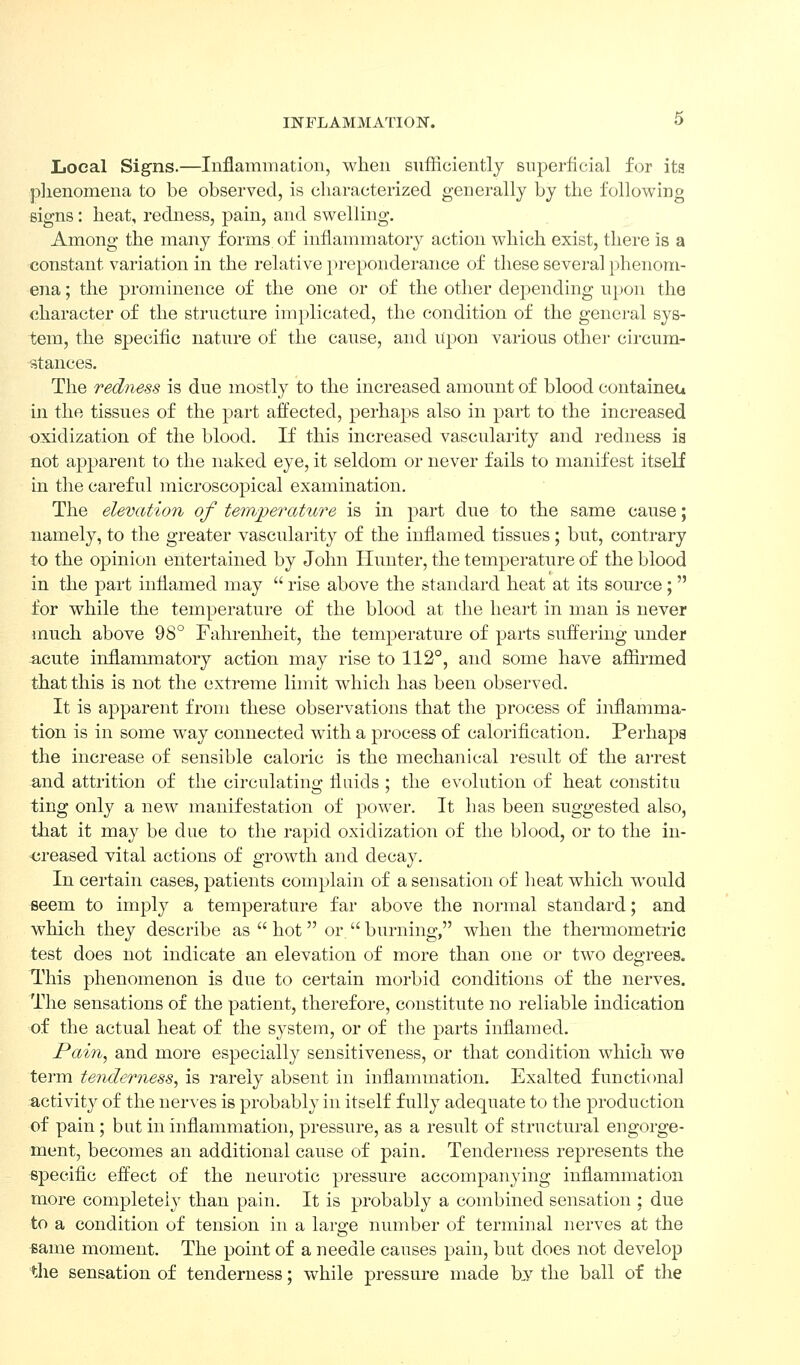 INFLAMMATION. O Local Signs.—Inflammation, when sufficiently superficial for its plienomena to be observed, is characterized generally by the following signs: heat, redness, pain, and swelling. Among the many forms, of inflammatory action which exist, there is a constant variation in the relative pi-eponderance of these several phenom- ena ; the prominence of the one or of the other depending upon the character of the structure implicated, the condition of the general sys- tem, the specific nature of the cause, and Upon various other circum- stances. The redness is due mostly to the increased amount of blood containea in the tissues of the part affected, perhaps also in part to the increased oxidization of the blood. If this increased vascularity and redness is not apparent to the naked eye, it seldom or never fails to manifest itself in the careful microscopical examination. The elevation of temperature is in part due to the same cause; namely, to the greater vascularity of the inflamed tissues; but, contrary to the opinion entertained by John Hunter, the temperature of the blood in the part inflamed may  rise above the standard heat at its source;  for while the temperatui-e of the blood at the heart in man is never inuch above 98° Fahrenlieit, the temperature of parts suffering under acute inflammatory action may rise to 112°, and some have aflirmed that this is not the extreme limit which has been observed. It is apparent from these observations that the process of inflamma- tion is in some way connected with a process of caloriflcation. Perhaps the increase of sensible caloric is the mechanical result of the arrest and attrition of the circulating fluids ; the evolution of heat constitu ting only a new manifestation of power. It has been suggested also, that it may be due to the rapid oxidization of the blood, or to the in- <;reased vital actions of growth and decay. In certain cases, patients complain of a sensation of heat which would seem to imply a temperature far above the normal standard; and which they describe as  hot or. burning, when the thermometi-ic test does not indicate an elevation of more than one or two degrees. This ]3henomenon is due to certain morbid conditions of the nerves. The sensations of the patient, therefore, constitute no reliable indication of the actual heat of the system, or of the parts inflamed. Pain, and more especially sensitiveness, or that condition which we tei'm tenderness, is rarely absent in inflammation. Exalted functional activity of the ner\es is probably in itself fully adequate to the production of pain ; but in inflammation, pressure, as a result of structural engorge- ment, becomes an additional cause of pain. Tenderness represents the specific effect of the neurotic pressure accompanying inflammation more completely than pain. It is probably a combined sensation : due to a condition of tension in a large number of terminal nerves at the same moment. The point of a needle causes pain, but does not develop the sensation of tenderness; while pressure made b,y the ball of the