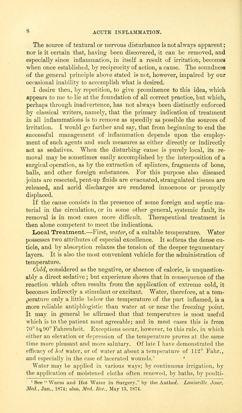 The source of textural or nervous disturbance is not always apparent; nor is it certain that, having been discovered, it can be removed, and especially since inflammation, in itself a result of irritation, becomes when once established, by reciprocity of action, a cause. The soundness of the general principle abo^-e stated is-not, however, impaired by our occasional inability to accomplish what is desired. I desire then, by repetition, to give prominence to this idea, which appears to me to lie at the foundation of all correct practice, but which, perhaps through inadvertence, has not always been distinctly enforced by classical writers, namely, that the primary indication of treatment in all inflammations is to remove as speedily as possible the som-ces of irritation. I would go farther and say, that fi'om beginning to end the successful management of inflammation depends upon the employ- ment of such agents and such measures as either directly or indii'ectly act as sedatives. When the disturbing cause is purely local, its re- moval may be sometimes easily accomplished by the interposition of a surgical operation, as by the extraction of splinters, fragments of bone, balls, and other foreign substances. For this purpose also diseased joints are resected, pent-up fluids are evacuated, strangulated tissues are released, and acrid discharges are rendered innocuous or promptly displaced. If the cause consists in the presence of some foreign and septic ma- terial in the circulation, or in some other general, systemic fault, its removal is in most cases more diflicult. Therapeutical treatment is then alone competent to meet the indications. Local Treatment.—First, water, of a suitable temperature. Water possesses two attributes of especial excellence. It softens the dense cu- ticle, and by absorption relaxes the tension of the deeper tegumentary layers. It is also the most convenient vehicle for the administration of temperature. Cold, considered as the negative, or absence of caloric, is unquestion- ably a direct sedative; but experience shows that in consequence of the reaction which often results from the application of extreme cold, it becomes indirectly a stimulant or excitant. Water, therefore, at a tem- perature only a little below the temperature of the part inflamed, is a more reliable antiphlogistic than water at or near the freezing point. It may in general be afiirmed that that temperature is most useful which is to the patient most agreeable; and in most cases this is from 70° tq,90° Fahrenheit. Exceptions occur, however, to this rule, in which either an elevation or depression of the temperature proves at the same time more pleasant and more salutary. Of late I have demonstrated the efficacy of hot water, or of water at about a temperature of 112° Fahr., and especially in the case of lacerated wounds.' • Water may be applied in various ways; by continuous irrigation, by the application of moistened cloths often renewed, by baths, by poulti- ' See Warm and Hot Water in Surgery,' by the Author. Louisville Jour, Med., Jan., 1874; also, 3Ied. i?ec., May 15, 1874.