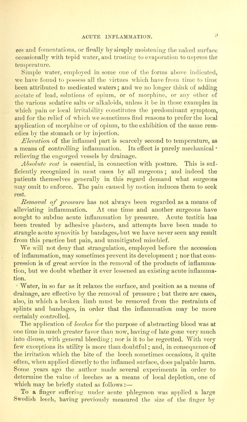 ces and fomentations, or finally by siraply raoistenino; the naked surface occasionally with tepid water, and trustinii; to evaporation to Qcpress the temperature. Simple water, employed in some one of the forms above indicated, we have found to possess all the virtues which have from time to time been attributed to medicated waters; and we no longer think of adding acetate of lead, solutions of opium, or of morphine, or any other of the various sedative salts or alkaloids, unless it be in those examples in which pain or local irritability constitutes the predominant symptom, and for the relief of which we sometimcb find reasons to prefer the local application of morphine or of opium, to the exhibition of the same rem- edies by the stomach or by injection. Elevation of the inflamed part is scarcely second to temperature, as a means of controlling inflammation. Its effect is purely mechanical • relieving the engorged vessels by drainage. Absolute rest is essential, in connection with posture. This is suf- ficiently recognized in most cases by all surgeons ; and indeed the patients themselves generally in this regard demand what surgeons may omit to enforce. The pain caused by motion induces them to seek rest. Removal of jpressure has not always been regarded as a means of alleviating inflammation. At one time and another surgeons have sought to subdue acute inflammation by pressure. Acute testitis has been treated by adhesive plasters, and attempts have been made to strangle acute synovitis by bandages,-but we have never seen any result from this practice but pain, and unmitigated mischief. We will not deny that strangulation, employed before the accession of inflammation, may sometimes prevent its development; nor that com- pression is of great service in the removal of the products of inflamma- tion, but we doubt whether it ever lessened an existing acute inflamma- tion. Water, in so far as it relaxes the surface, and position as a means of drainage, are effective by the removal of pressure ; but there are cases, also, in which a broken limb must be removed from the restraints of splints and bandages, in order that the inflammation may be more certainly controlled. The application of leeches for the purpose of abstracting blood was at one time in much greater favor than now, having of late gone very much into disuse, with general bleeding; nor is it to be regretted. With very few exceptions its utility is more than doubtful; and, in consequence of the irritation which the bite of the leech sometimes occasions, it quite often, when applied directly to the inflamed surface, does palpable harm. Some years ago the author made several experiments in order to determine the value of leeches as a means of local depletion, one of which may be briefly stated as follows :— To a finger suffering under acate phlegmon was ap]ilied a large Swedish leech, having previously measured the size of the finger by