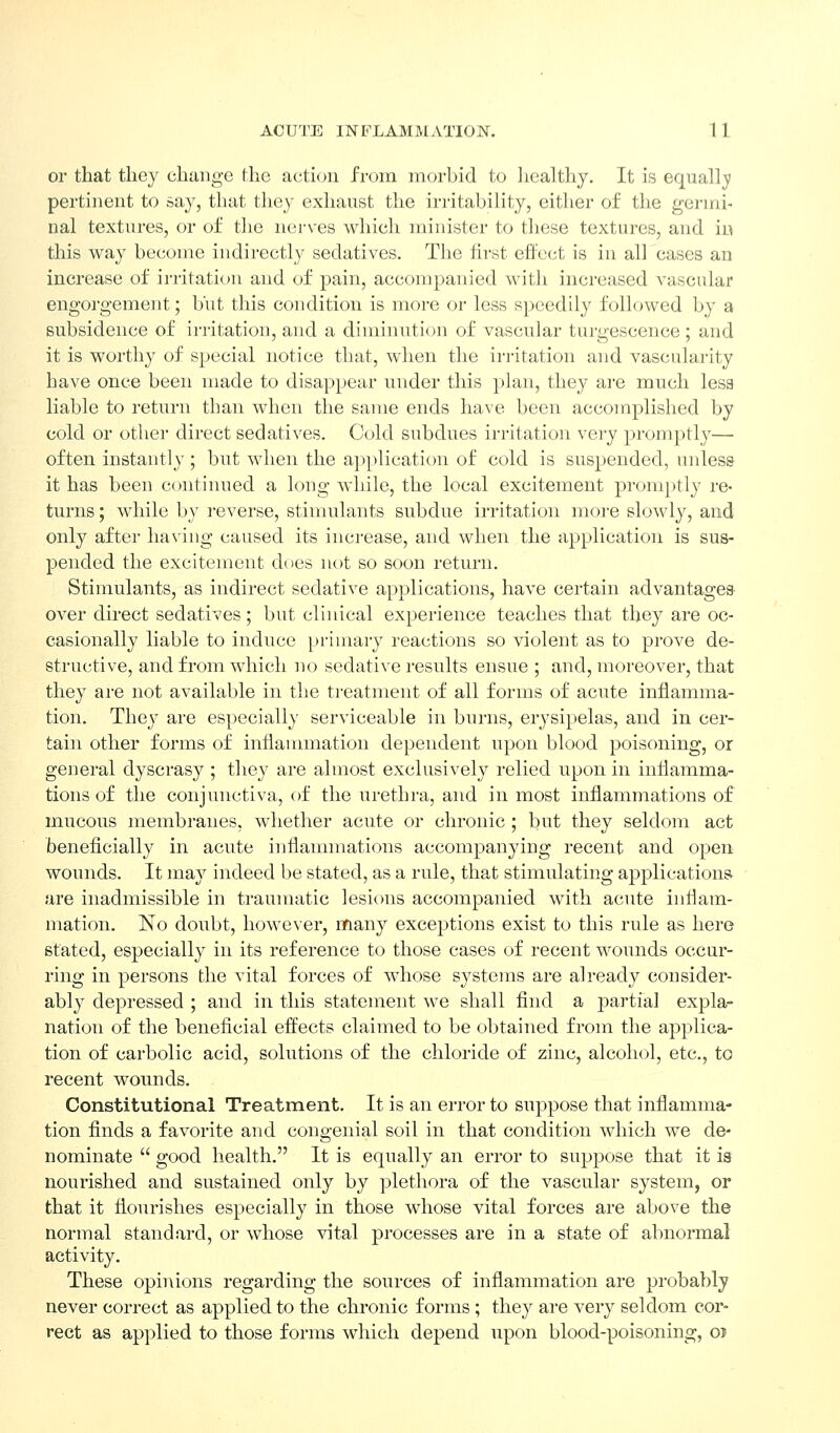or that they change the action from morbid to healthy. It is eqiiallji pertinent to sa}^, that they exhaust the irritability, eitlier of the germi- nal textures, or of the nerves wliich minister to tliese textures, and in this way become indirectly sedatives. The first effect is in all cases an increase of irritation and of pain, accompanied Avith increased vascular engorgement; b'ut this condition is more or less speedily followed by a subsidence of irritation, and a diminution of vascular turgescenee; and it is worthy of special notice that, when the irritation and vascularity have once been made to disappear under this plan, they are much lesa liable to return than when the same ends have been accomplished by cold or other direct sedatives. Cold subdues irritation very promptly—• often instantly ; but when the application of cold is suspended, uidesa it has been contiimed a long while, the local excitement promptly re- turns ; while by reverse, stimulants subdue irritation more slowly, and only after having caused its increase, and when the application is sus- pended the excitement does not so soon return. Stimulants, as indirect sedative applications, have certain advantages- over direct sedatives; but clinical experience teaches that they are oc- casionally liable to induce primary reactions so violent as to prove de- structive, and from which no sedative results ensue ; and, moreover, that they are not available in the treatment of all forms of acute inflamma- tion. They are especially serviceable in burns, erysipelas, and in cer- tain other forms of infiannnation dependent upon blood poisoning, or general dyscrasy ; they are almost exclusively relied upon in inflamma- tions of the conjunctiva, of the urethi-a, and in most inflammations of mucous membranes, whether acute or chronic ; but they seldom act beneficially in acute inflammations accompanying recent and open wounds. It may indeed be stated, as a rule, that stimulating applications are inadmissible in traumatic lesions accompanied with acute inflam- mation. No doubt, however, many exceptions exist to this rule as here stated, especially in its reference to those cases of recent wounds occur- ring in persons the vital forces of whose systems are already consider- ably depressed ; and in this statement we shall find a jaartial expla- nation of the beneficial effects claimed to be obtained from the applica- tion of carbolic acid, solutions of the chloride of zinc, alcohol, etc., to recent wounds. Constitutional Treatment. It is an error to suppose that inflamma- tion finds a favorite and congenial soil in that condition which we de- nominate  good health. It is eqnally an error to suppose that it is nourished and sustained only by plethora of the vascular system, or that it flourishes especially in those whose vital forces are above the normal standard, or whose vital processes are in a state of abnormal activity. These opinions regarding the sources of inflammation are probably never correct as applied to the chronic forms; they are very seldom cor- rect as applied to those forms which depend upon blood-poisoning, o?