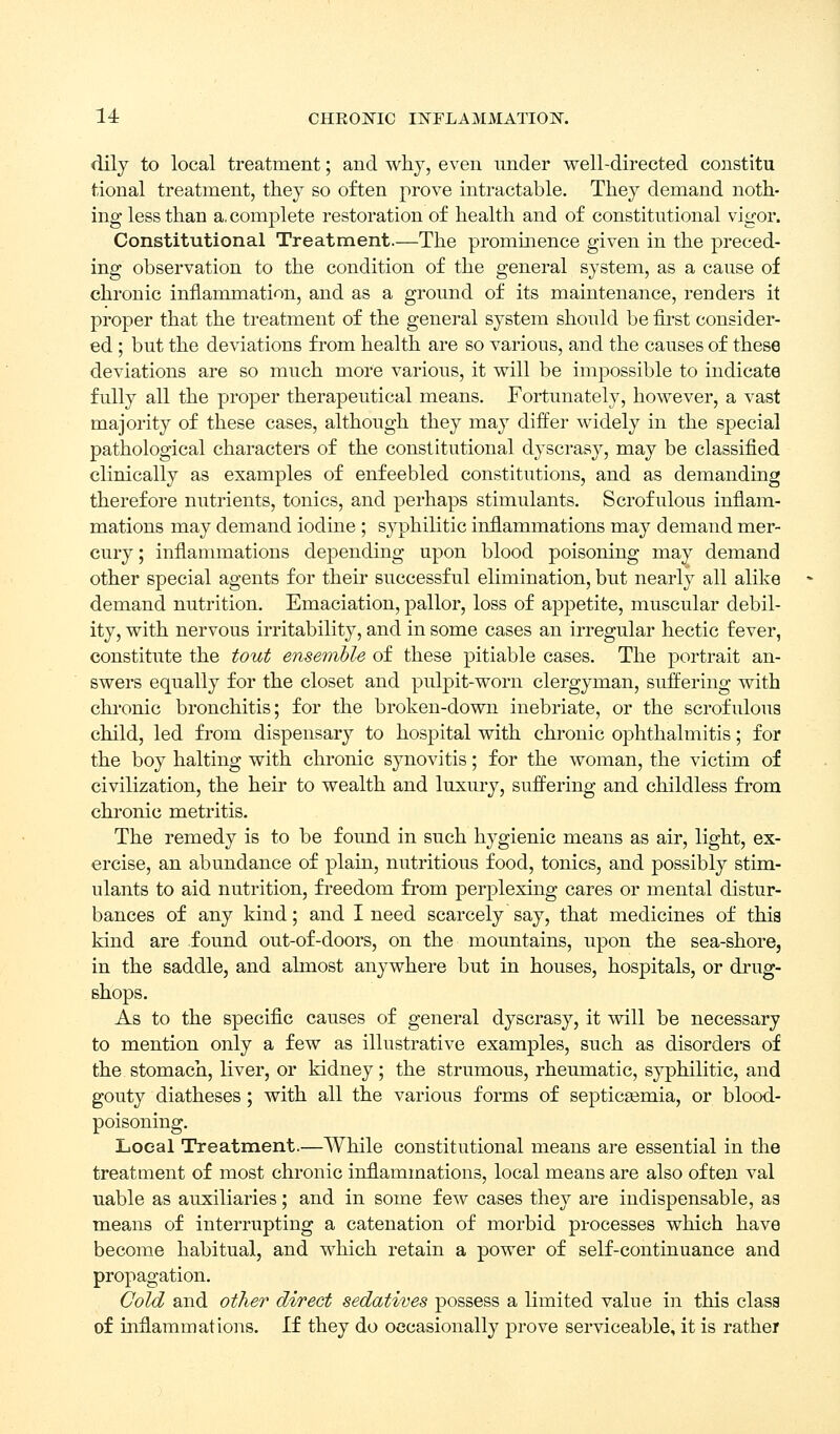 14: CHEONIC INFLAMMATIOlSr. dily to local treatment; and why, even nnder well-directed constitu tional treatment, they so often prove intractable. They demand noth- ing less than a, complete restoration of health and of constitutional vigor. Constitutional Treatment.—The prominence given in the preced- ing observation to the condition of the general system, as a cause of chronic inflammation, and as a ground of its maintenance, renders it proper that the treatment of the general system should be first consider- ed ; but the deviations from health are so various, and the causes of these deviations are so much more various, it will be impossible to indicate fully all the proper therapeutical means. Fortunately, however, a vast majority of these cases, although they may differ widely in the special pathological characters of the constitutional dyscrasy, may be classified clinically as examples of enfeebled constitutions, and as demanding therefore nutrients, tonics, and perhaps stimulants. Scrofulous infiam- mations may demand iodine ; syphilitic inflammations may demand mer- cury ; inflammations depending upon blood poisoning may demand other special agents for their successful elimination, but nearly all alike demand nutrition. Emaciation, pallor, loss of appetite, muscular debil- ity, with nervous irritability, and in some cases an irregular hectic fever, constitute the tout ensemble of these pitiable cases. The portrait an- swers equally for the closet and pulpit-worn clergyman, suffering with chi'onic bronchitis; for the broken-down inebriate, or the scrofulous child, led from dispensary to hospital with chronic ophthalmitis; for the boy halting with chronic synovitis; for the woman, the victim of civilization, the heir to wealth and luxury, suffering and childless fi'om chronic metritis. The remedy is to be found in such hygienic means as air, light, ex- ercise, an abundance of plain, nutritious food, tonics, and possibly stim- ulants to aid nutrition, freedom from perplexing cares or mental distur- bances of any kind; and I need scarcely say, that medicines of thia kind are found out-of-doors, on the mountains, upon the sea-shore, in the saddle, and almost anywhere but in houses, hospitals, or di-ug- shops. As to the specific causes of general dyscrasy, it will be necessary to mention only a few as illustrative examples, such as disorders of the stomach, liver, or kidney; the strumous, rheumatic, syphilitic, and gouty diatheses; with all the various forms of septicasmia, or blood- poisoning. Local Treatment.—While constitutional means are essential in the treatment of most chronic inflammations, local means are also often val uable as auxiliaries; and in some few cases they are indispensable, as means of interrupting a catenation of morbid processes which have become habitual, and which retain a power of self-continuance and propagation. Cold and other direct sedatives possess a limited value in this class of inflammations. If they do occasionally prove serviceable, it is rather