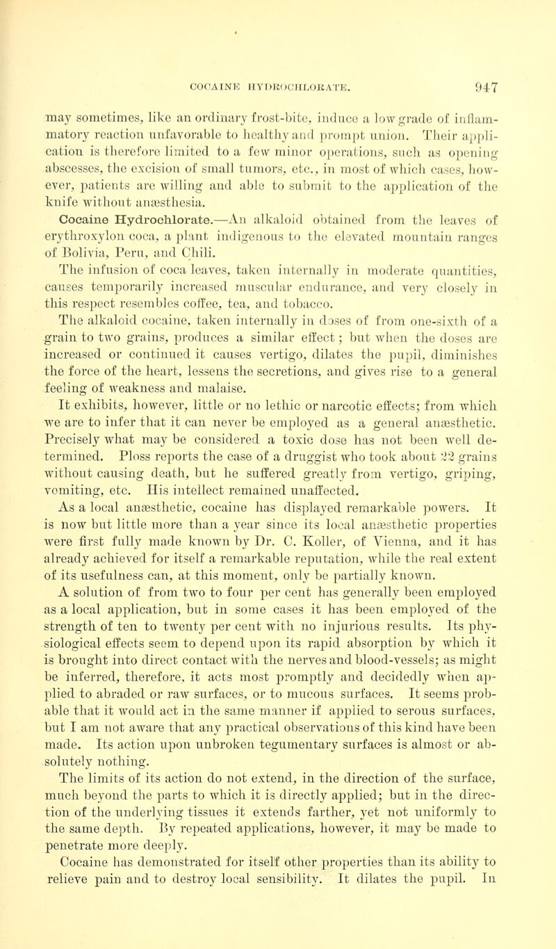 may sometimes, like an oixlintiry frost-bite, induce a lowgi'ade of inflam- matory reaction unfavorable to bealtliy and pi-ompt union. 'IMieir ai>i)li- cation is therefore limited to a few minor operations, such as opening abscesses, the excision of small tumors, etc., in most of which cases, how- ever, patients are willing and able to submit to the application of the knife without anaesthesia. Cocaine Hydrochlorate.—An alkaloid obtained from the leaves of erythroxylon coca, a plant indigenous to the elevated mountain ranges of Bolivia, Peru, and Chili. The infusion of coca leaves, taken internally in moderate quantities, causes temporarily increased muscular endurance, and very closely in this respect resembles coffee, tea, and tobacco. The alkaloid cocaine, taken internally in doses of from one-sixth of a grain to two grains, produces a similar effect; but when the doses are increased or continued it causes vertigo, dilates the pupil, diminishes the force of the heart, lessens the secretions, and gives rise to a general feeling of weakness and malaise. It exhibits, however, little or no letliic or narcotic effects; from which we are to infer that it can never be employed as a general anassthetic. Precisely what may be considered a toxic dose has not been well de- termined. Ploss reports the case of a druggist who took about 22 grains without causing death, but he suffered greatly from vertigo, griping, vomiting, etc. His intellect remained unaffected. As a local ansesthetic, cocaine has displayed remarkable powers. It is now but little more than a year since its local anesthetic properties were first fnlly made known by Dr. 0. Roller, of Vienna, and it has already achieved for itself a remarkable reputation, while the real extent of its usefulness can, at this moment, only be partially known. A solution of from two to four per cent has generally been employed as a local application, but in some cases it has been employed of the strength of ten to twenty per cent with no injurious results. Its phy- siological effects seem to depend upon its rapid absorption by which it is brought into direct contact with the nerves and blood-vessels; as might be inferred, therefore, it acts most promptly and decidedly when aj)- plied to abraded or raw surfaces, or to mucous surfaces. It seems prob- able that it would act in the same manner if applied to serous surfaces, but I am not aware that any practical observations of this kind have been made. Its action upon unbroken tegumentary surfaces is almost or ab- solutely nothing. The limits of its action do not extend, in the direction of the surface, much beyond the parts to which it is directly applied; but in the direc- tion of the underlying tissues it extends farther, yet not uniformly to the same depth. By repeated applications, however, it may be made to penetrate more deeply. Cocaine has demonstrated for itself other properties than its ability to relieve pain and to desti'oy local sensibility. It dilates the pupil. In