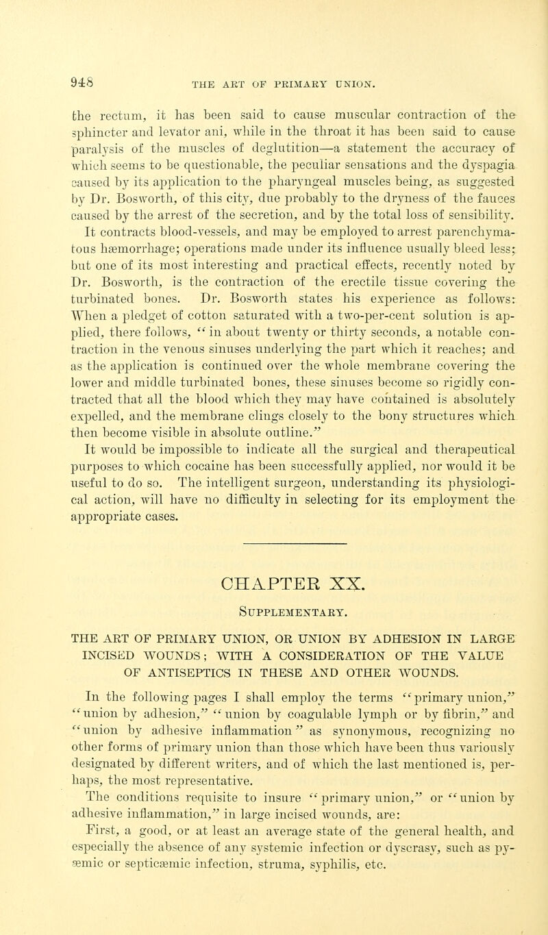 bhe rectum, it has been said to cause muscular contraction of tlie sphincter and levator ani, while in the throat it has been said to cause paralysis of the muscles of deglutition—a statement the accuracy of which seems to be questionable, the peculiar sensations and the dyspagia caused by its application to the pharyngeal muscles being, as suggested by Dr. Bosworth, of this city, due ]3robably to the dryness of the fauces caused by the arrest of the secretion, and by the total loss of sensibility. It contracts blood-vessels, and may be employed to arrest parenchyma- tous hgemorrhage; operations made under its influence usually bleed less; but one of its most interesting and practical effects, recently noted by Dr. Bosworth, is the contraction of the erectile tissue covering the turbinated bones. Dr. Bosworth states his experience as follows: When a pledget of cotton saturated with a two-per-cent solution is ap- plied, there follows,  in about twenty or thirty seconds, a notable con- traction in the venous sinuses underlying the part which it reaches; and as the application is continued over the whole membrane covering the lower and middle turbinated bones, these sinuses become so rigidly con- tracted that all the blood which they may have contained is absolutely expelled, and the membrane clings closely to the bony structures which then become visible in absolute outline.^^ It would be impossible to indicate all the surgical and therapeutical purposes to which cocaine has been successfully applied, nor would it be useful to do so. The intelligent surgeon, understanding its physiologi- cal action, will have no difficulty in selecting for its employment the appropriate cases. CHAPTER XX. SUPPLEMENTAET. THE ART OF PRIMARY UNION, OR UNION BY ADHESION IN LARGE INCISED WOUNDS; WITH A CONSIDERATION OF THE VALUE OF ANTISEPTICS IN THESE AND OTHER WOUNDS. In the following pages I shall employ the terms '^'primary union, union by adhesion, ''union by coagulable lymph or by fibrin, and union by adhesive inflammation as synonymous, recognizing no other forms of primary union than those which have been thus variously designated by different writers, and of which the last mentioned is, per- haps, the most representative. The conditions requisite to insure primary union, or union by adhesive inflammation, in large incised wounds, are: First, a good, or at least an average state of the general health, and especially the absence of any systemic infection or dyscrasy, such as py- aemic or septicemic infection, struma, syphilis, etc.