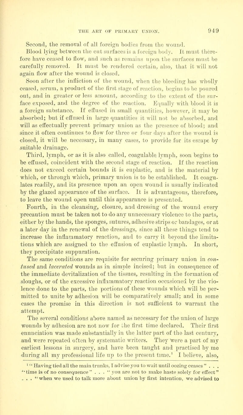 Second, the removal of all foreign bodies from the wound. Blood lying between the cut surfaces is a foj-eign body. It must there- fore have ceased to flow, and such as remains upon the surfaces must be carefully removed. It must be rendered certain, also, that it will not again flow after the wound is closed. Soon after the infliction of tlie wound, when the bleeding has Avholly ceased, serum, a product of the first stage of i-eaction, begins to be poured out, and in greater or less amount, according to tlie extent of the sur- face exposed, and the degree of the reaction. Equally with blood it is a foreign substance. If effused in small quantities, however, it may be absorbed; but if effused in large quantities it will not be absorbed, and will as effectually prevent primary union as the presence of blood; and since it often continues to flow for three or four days after the wound is closed, it will be necessary, in many cases, to provide for its escape by suitable drainage. Third, lymph, or as it is also called, coagulable lymph, soon begins to be effused, coincident with the second stage of reaction. If the reaction does not exceed certain bounds it is euplastic, and is the material by which, or through which, primary union is to be established. It coagu- lates readily, and its presence upon an open wound is usually indicated by the glazed appearance of the surface. It is advantageous, therefore, to leave the wound open until this appearance is presented. Fourth, in the cleansing, closure, and dressing of the wound every precaution must be taken not to do any unnecessary violence to the parts, •either by the hands, the sponges, sutures, adhesive strips or bandages, or at a later day in the renewal of the dressings, since all these things tend to increase the inflammatory reaction, and to carry it beyond the limita- tions which are assigned to the effusion of euplastic lymph. In short, they jorecipitate suppuration. The same conditions are requisite for securing primai-y union in con- tused and lacerated wounds as in simple incised; but in consequence of the immediate devitalization of the tissues, resulting in the formation of sloughs, or of the excessive inflammatory reaction occasioned by the vio- lence done to the parts, the portions of these wounds which will be per- mitted to unite by adhesion will be comparatively small; and in some cases the promise in this direction is not suflQcient to warrant the attempt. The several conditions above named as necessary for the union of large wounds by adhesion are not now for the first time declared. Their first enunciation was made substantially in the latter part of the last century, and were repeated often by systematic writers. They '^qyq a part of my earliest lessons in surgery, and have been taught and practised by me during all my professional life up to the present time.^ I believe, also, '  Having tied all the main trunks, I advise you to wait mi til oozing ceases ... time is of no consequence  . . .  you are not to make haste solelj^ for effect ^ . .  when we used to talk more about union by first intention, we advised to