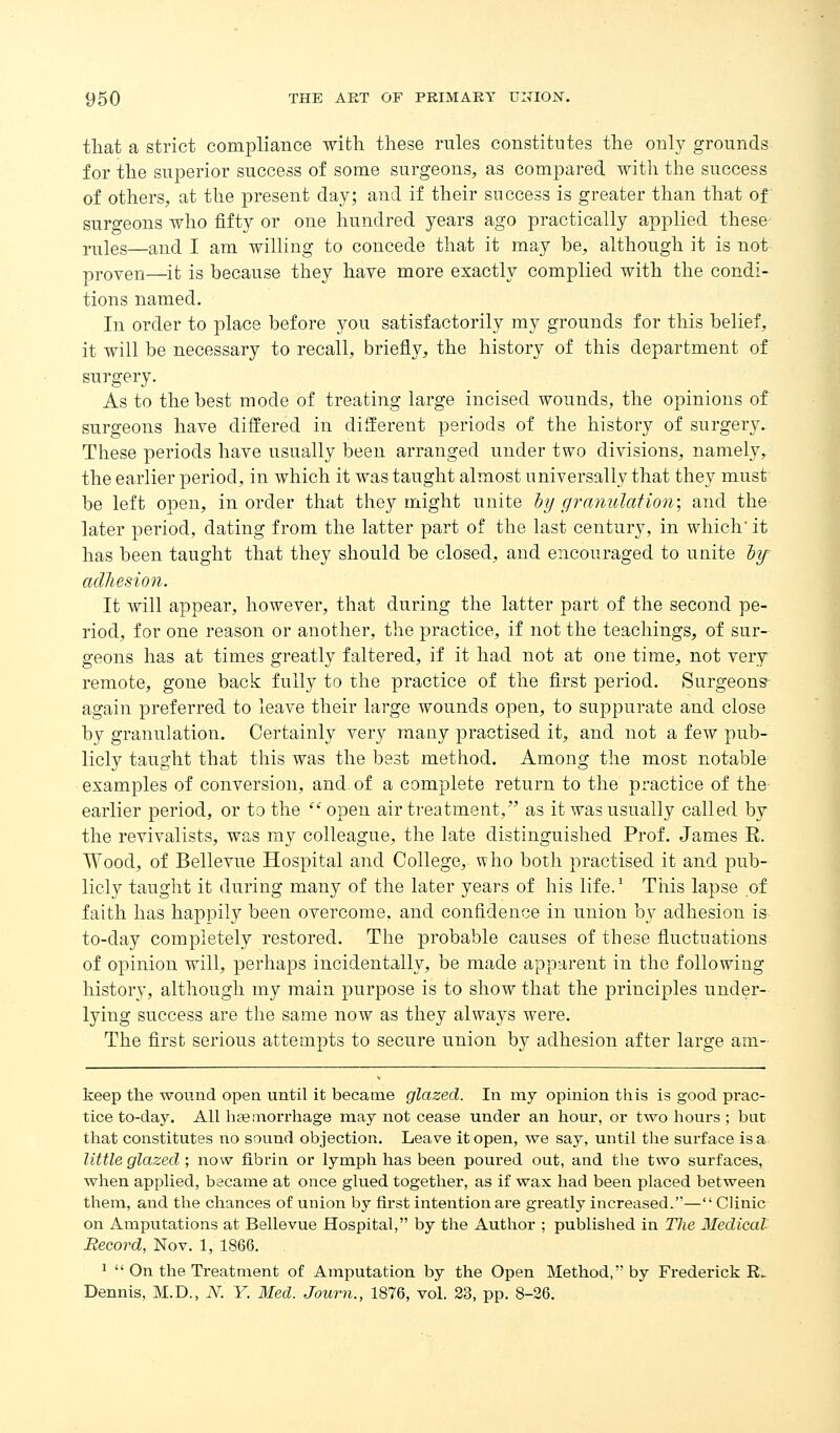 that a strict compliance with these rules constitutes the only grounds for the superior success of some surgeons, as compared with the success of others, at the present day; and if their success is greater than that of surgeons who iifty or one hundred years ago practically applied these- Yiiies—and I am willing to concede that it may be, although it is not proven—it is because they have more exactly complied with the condi- tions named. In order to place before you satisfactorily my grounds for this belief, it will be necessary to recall, briefly, the history of this department of surgery. As to the best mode of treating large incised wounds, the opinions of surgeons have differed in different periods of the history of surgery. These periods have usually been arranged under two divisions, namely, the earlier period, in which it was taught almost universally that they must be left open, in order that they might unite by ginnulation; and the later period, dating from the latter part of the last century, in which' it has been taught that they should be closed, and encouraged to unite lif adhesion. It will appear, however, that during the latter part of the second pe- riod, for one reason or another, the practice, if not the teachings, of sur- geons has at times greatly faltered, if it had not at one time, not very remote, gone back fully to the practice of the first period. Surgeons^ again preferred to leave their large wounds open, to suppurate and close by granulation. Certainly very many practised it, and not a few pub- licly taught that this was the best method. Among the mosc notable examples of conversion, and. of a complete return to the practice of the earlier period, or to the ''open air treatment, as it was usually called by the revivalists, was my colleague, the late distinguished Prof. James E. Wood, of Bellevue Hospital and College, who both practised it and pub- licly taught it during many of the later years of his life.' Tiiis lapse of faith has happily been overcome, and confidence in union by adhesion is to-day completely restored. The probable causes of these fluctuations of opinion will, perhaps incidentally, be made apparent in the following history, although my main purpose is to show that the principles under- lying success are the same now as they always were. The first serious attempts to secure union by adhesion after large am- keep the wound open until it became glazed. In my opinion this is good prac- tice to-day. All haemorrhage may not cease under an hour, or two hours; but that constitutes no sound objection. Leave it open, we say, until the surface is a little glazed', now fibrin or lymph has been poui'ed out, and the two surfaces, when applied, became at once glued together, as if wax had been placed between them, and the chances of union by first intentionare greatly increased.—'• Clinic on Amputations at Bellevue Hospital, by the Author ; published in Tlie Medical Record, Nov. 1, 1866. 1  On the Treatment of Amputation by the Open Method, by Frederick R. Dennis, M.D., N. Y. Med. Journ., 1876, vol. 23, pp. 8-26.
