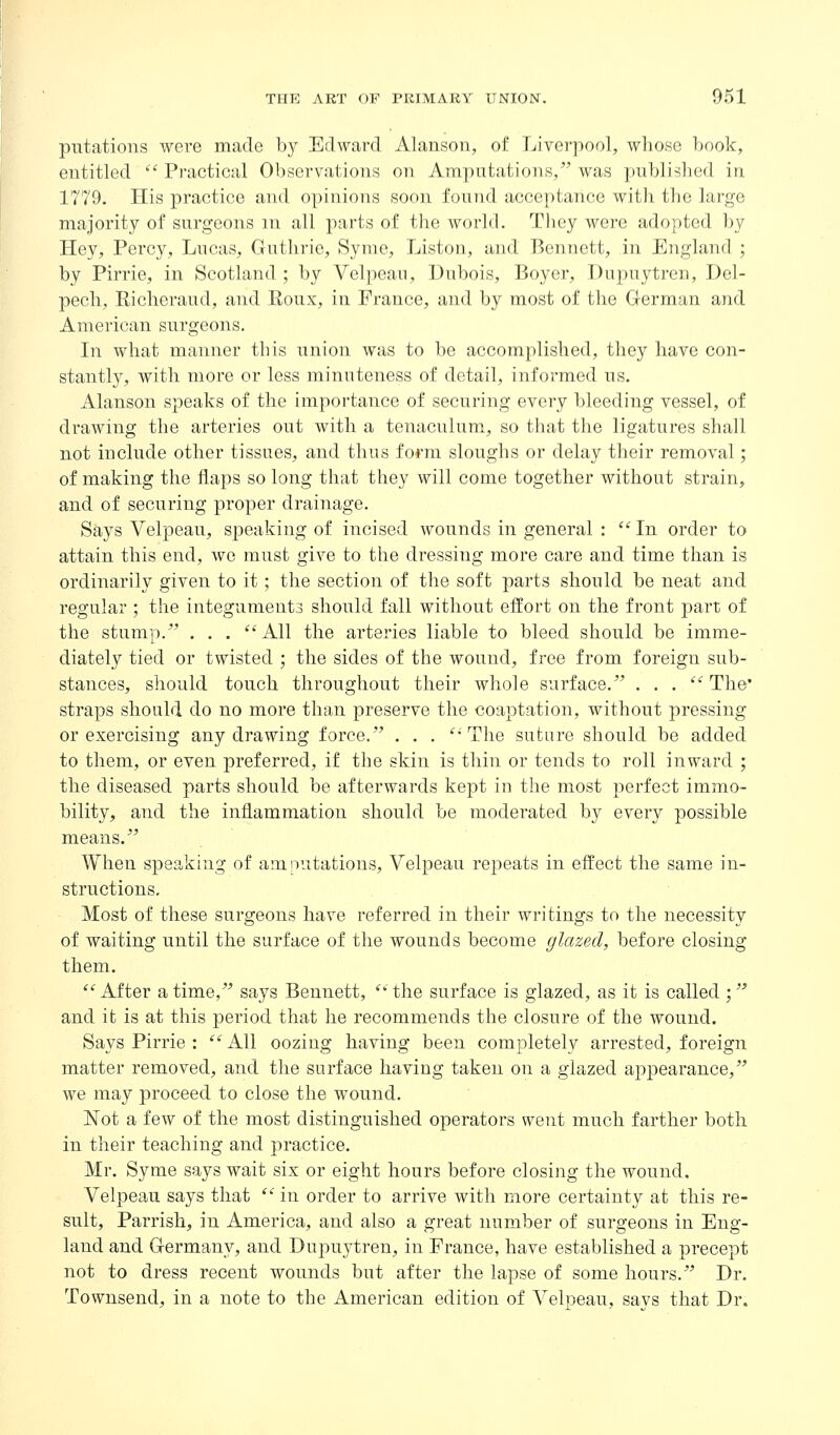 putations were made by Edward Alanson, of Liverpool, whose ])ook, entitled  Practical Observations on Amputations, was published in 1779. His practice and opinions soon found acceptance with the large majority of surgeons m all parts of the world. They were adopted by Hey, Percy, Lucas, Guthrie, Synie, Listen, and Bennett, in England ; by Pirrie, in Scotland ; by Velpeau, Dubois, Boyer, Dupuytren, Del- pech, Riclieraud, and Roux, in France, and by most of the German and American surgeons. In what manner this union was to be accomplished, they have con- stantly, with more or less minuteness of detail, informed us. Alanson speaks of the importance of securing every bleeding vessel, of drawing the arteries out with a tenaculum, so that the ligatures shall not include other tissues, and thus form sloughs or delay their removal; of making the flaps so long that they will come together without strain, and of securing proper drainage. Says Velpeau, speaking of incised wounds in general : ''In order to attain this end, we must give to the dressing more care and time than is ordinarily given to it; the section of the soft parts should be neat and regular ; the integuments should fall without effort on the front part of the stump. . . . All the arteries liable to bleed should be imme- diately tied or twisted ; the sides of the wound, free from foreign sub- stances, should touch throughout their whole surface. . . . The straps should do no more than preserve the coaptation, without pressing or exercising any drawing force. . . . ''The suture should be added to them, or even preferred, if the skin is thin or tends to roll inward ; the diseased parts should be afterwards kept in the most perfect immo- bility, and the inflammation should be moderated by every possible means. When speaking of amputations, Velpeau rej)eats in effect the same in- structions. Most of these surgeons have referred in their writings to the necessity of waiting until the surface of the wounds become glazed, before closing them. After a time, says Bennett, the surface is glazed, as it is called ; and it is at this period that he recommends the closure of the wound. Says Pirrie : All oozing having been completely arrested, foreign matter removed, and the surface having taken on a glazed appearance, we may proceed to close the wound. Not a few of the most distinguished operators went much farther both in their teaching and practice. Mr. Syme says wait six or eight hours before closing the wound, Velpeau says that  in order to arrive with more certainty at this re- sult, Parrish, in America, and also a great number of sui'geons in Eng- land and Germany, and Dupuytren, in France, have established a precept not to dress recent wounds but after the lapse of some hours. Dr. Townsend, in a note to the American edition of Velpeau, says that Dr,