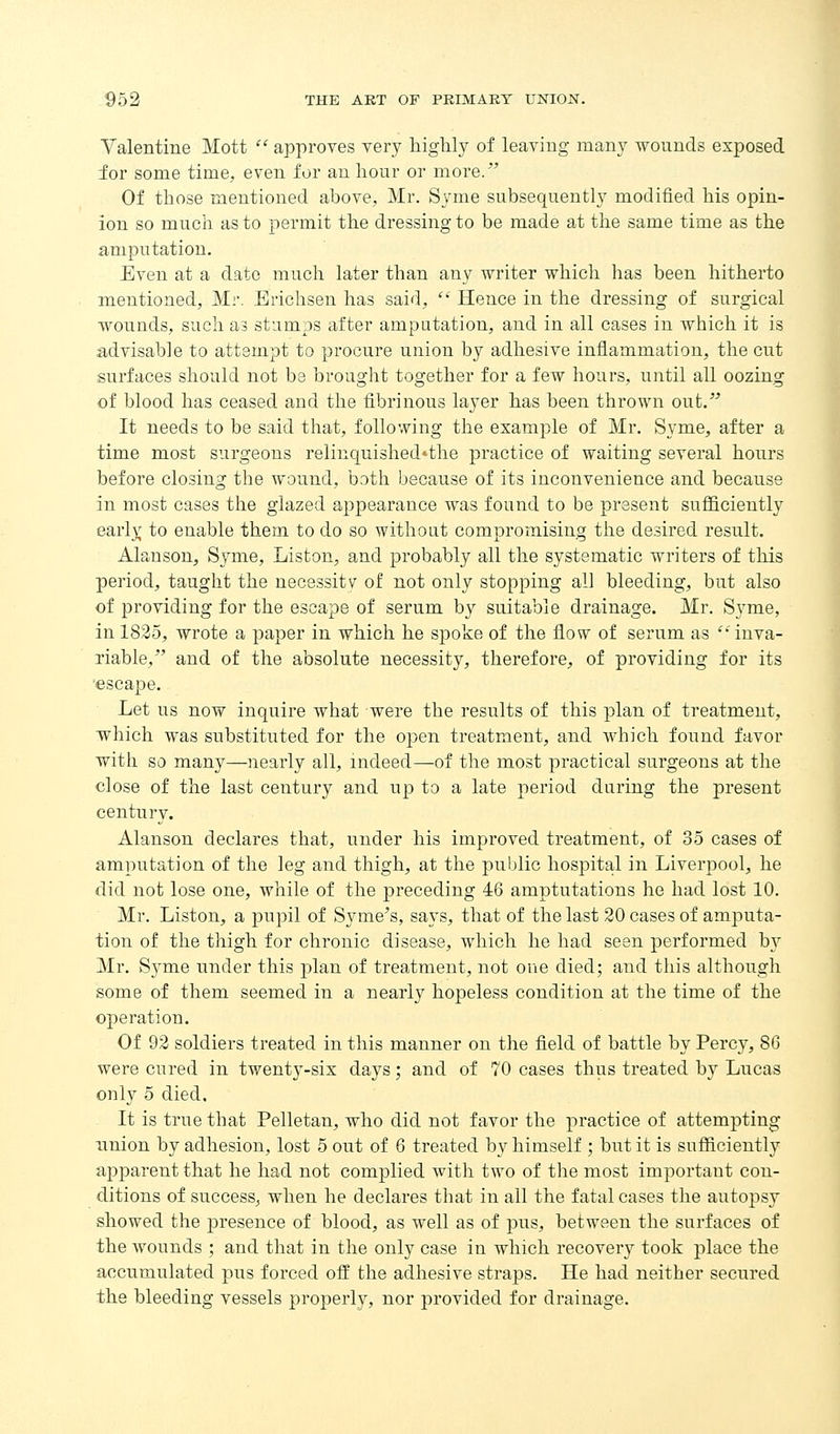 Valentine Mott  approves very liiglily of leaving many wounds exposed for some time, even for an hour or more/' Of those mentioned above, Mr. Syme subsequently modified his opin- ion so much as to permit the dressing to be made at the same time as the amputation. Even at a date much later than any writer which has been hitherto mentioned, Mr. Brichsen has said,  Hence in the dressing of surgical wounds, such as stumps after amputation, and in all cases in which it is advisable to attempt to procure union by adhesive inflammation, the cut surfaces should not be brought together for a few hours, until all oozing of blood has ceased and the fibrinous layer has been thrown out. It needs to be said that, following the example of Mr, Syme, after a time most surgeons relinquished*the practice of waiting several hours before closing the wound, both because of its inconvenience and because in most cases the glazed appearance was found to be present sufficiently early to enable them to do so without compromising the desired result. Alauson, Syme, Listen, and probably all the systematic writers of this period, taught the necessity of not only stopping all bleeding, but also of providing for the escape of serum by suitable drainage. Mr. Syme, in 1825, wrote a paper in which he spoke of the flow of serum as inva- riable, and of the absolute necessity, therefore, of providing for its 'escape. Let us now inquire what were the results of this plan of treatment, which was substituted for the oj)en treatment, and which found favor with so many—nearly all, indeed—of the most practical surgeons at the close of the last century and up to a late period during the present century. Alanson declares that, under his improved treatment, of 35 cases of amputation of the leg and thigh, at the public hospital in Liverpool, he did not lose one, while of the preceding 46 amptutations he had lost 10, Mr. Listen, a pupil of Syme's, says, that of the last 20 cases of amputa- tion of the thigh for chronic disease, which he had seen performed by Mr. Syme under this plan of treatment, not one died; and this although some of them seemed in a nearly hopeless condition at the time of the operation. Of 92 soldiers treated in this manner on the field of battle by Percy, 86 were cured in twent3-six days; and of 70 cases thus treated by Lucas only 5 died. It is true that Pelletan, who did not favor the practice of attempting union by adhesion, lost 5 out of 6 treated by himself ; but it is sufficiently apparent that he had not complied with two of the most important con- ditions of success, when he declares that in all the fatal cases the autopsy showed the presence of blood, as well as of pus, between the surfaces of the wounds ; and that in the only case in which recovery took place the accumulated pus forced off the adhesive straps. He had neither secured the bleeding vessels properly, nor provided for drainage.
