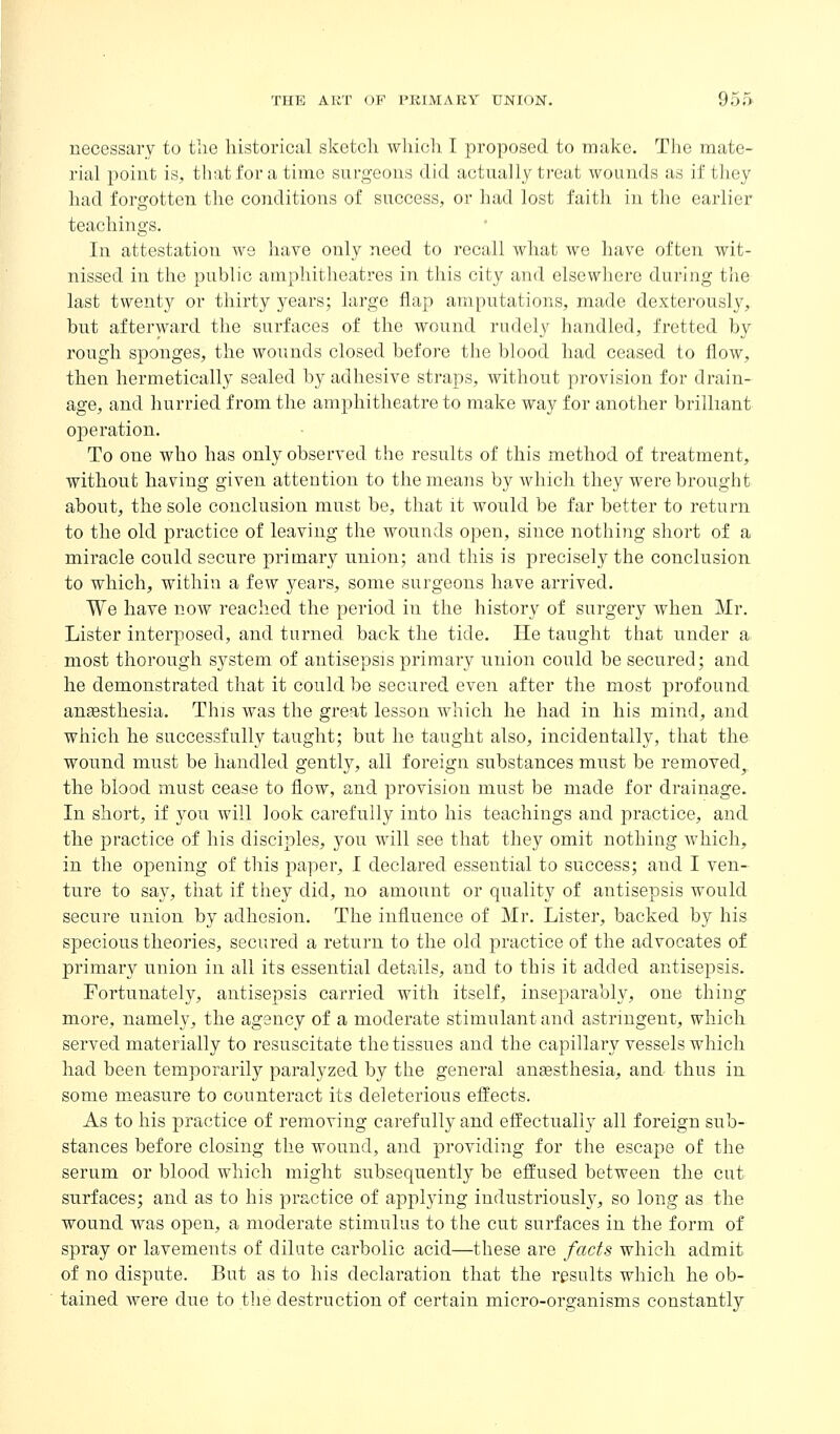 necessary to tlic historical sketch whicli I proposed to make. The mate- rial point is, that for a time surgeons did actually treat wounds as if they had forgotten the conditions of success, or had lost faith in the earlier teachings. In attestation we have only need to recall what we have often wit- nissed in the public amphitheatres in this city and elsewhere during the last twenty or thirty years; large flap amputations, made dexterously, but afterward the surfaces of the wound rudely handled, fretted by rough sponges, the wounds closed before the blood had ceased to flow, then hermetically sealed by adhesive straps, without provision for drain- age, and hurried from the amphitheatre to make way for another brilliant operation. To one who has only observed the results of this method of treatment, without having given attention to tlie means by which they were brought about, the sole conclusion must be, that it would be far better to return to the old practice of leaving the wounds open, since nothing short of a miracle could secure primary union; and this is precisely the conclusion to which, within a few years, some surgeons have arrived. We have now reached the period in the history of surgery when Mr. Lister interposed, and turned back the tide. He taught that under a most thorough system of antisepsis primary union could be secured; and he demonstrated that it could be secured even after the most profound anaesthesia. This was the great lesson which he had in his mind, and which he successfully taught; but he taught also, incidentally, that the wound must be handled gently, all foreign substances must be removed^ the blood must cease to flow, and provision must be made for drainage. In short, if you will look carefully into his teachings and practice, and the practice of his disciples, you will see that they omit nothing which, in the opening of this paper, I declared essential to success; and I ven- ture to say, that if they did, no amount or quality of antisepsis would secure union by adhesion. The influence of Mr. Listei, backed by his specious theories, secured a return to the old practice of the advocates of primary union in all its essential details, and to this it added antisepsis. Fortunately, antisepsis carried with itself, inseparably, one thing more, namely, the agency of a moderate stimulant and astringent, which served materially to resuscitate the tissues and the capillary vessels which had been temporarily paralyzed by the general anassthesia, and thus in some m^easure to counteract its deleterious effects. As to his practice of removing carefully and effectually all foreign sub- stances before closing the wound, and providing for the escape of the serum or blood which might subsequently be effused between the cut surfaces; and as to his practice of applying industriously, so long as the wound was open, a moderate stimulus to the cut surfaces in the form of spray or lavements of dilute carbolic acid—these are facts which admit of no dispute. But as to his declaration that the results which he ob- tained were due to the destruction of certain micro-organisms constantly