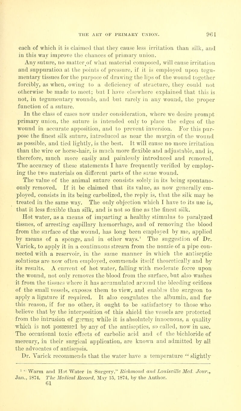 each of which it is claimed that they cause less irritation than silk, and in this way improve the cliances of primary union. Any suture, no matter^ol: w!iut nuitei'ial composed, will cause irritation and suppuration at the points of pressure, if it is employed upon tegu- mentary tissues for the purpose of drawing the lips of the wound together forcibly, as when, owing to a deficiency of structure, they could not otherwise be made to meet; but I have elsewhere explained that this is not, in tegumentary wounds, and but rarely in any wound, the proper function of a suture. In the class of cases now under consideration, where we desire prompt primary union, the suture is intended only to place the edges of the wound in accurate apposition, and to prevent inversion. For this pur- pose the finest silk suture, introduced as near the margin of the wound as possible, and tied lightly, is the best. It will cause no more irritation than the wire or horse-hair, is much more flexible and adjustable, and is, therefore, much more easily and painlessly introduced and removed. The accuracy of these statements I have frequently verified by employ- ing the two materials on different parts of the same wound. The value of the animal suture consists solely in its being spontane- ously removed. If it be claimed that its value, as now generally em- ployed, consists in its being carbolized, the reply is, that the silk may be treated in the same way. The only objection which I have to its use is, that it less flexible than silk, and is not so fine as the finest silk. Hot water, as a means of imparting a healthy stimulus to paralyzed tissues, of arresting capillary hemorrhage, and of removing the blood from the surface of the wound, has long been employed by me, applied by means of a sponge, and in other ways.' The suggestion of Dr. Varick, to apply it in a continuous stream from the nozzle of a pipe con- nected with a reservoir, in the same manner in which the antiseptic solutions are now often employed, commends itself theoretically and by its results. A current of hot water, falling with moderate force upon the wound, not only removes the blood from the surface, but also washes it from the tissues where it has accumulated around the bleeding orifices of the small vessels, exposes them to view, and enables the surgeon to apply a ligature if required. It also coagulates the albumin, and for this reason, if for no other, it ought to be satisfactory to those who believe that by the interposition of this shield the vessels are protected from the intrusion of germs; while it is absolutely innocuous, a quality which is not possessed by any of the antiseptics, so called, now in use. The occasional toxic effects of carbolic acid and of the bichloride of mercury, in their surgical application, are known and admitted by all the advocates of antisepsis. Dr. Varick recommends that the water have a temperature  slightlj ' 'Warm and Hot Water in Surgery, i2ic7imond and Louisville Med, Joiir.^ Jan., 1874. The Medical Record, May 15, 1874, by the Author. 61