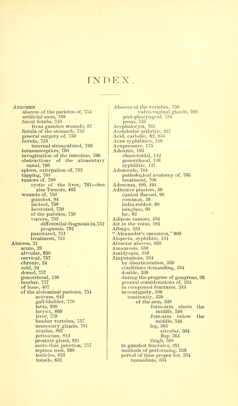 TNr)EX. Abdomen abscess of the parietes of, 754 artificial anus, 7G8 foecal fistula, 753 from gunshot wounds, 97 fistula of the stomach, 753 general surgery of, 750 hernia, 713 internal strangulated, 766 intussusception, 766 invagination of the intestine, 766 obstructions of the alimentary canal, 766 spleen, extirpation of, 763 tapping, 763 tumoi's of, 760 cystic of the liver, 761—See also Tumors, 463 wounds of, 750 gunshot, 94 incised, 750 lacerated, 750 of the parietes, 750 viscera, 753 differential diagnosis in,753 prognosis, 753 punctured, 751 treatment, 751 Abscess, 31 acute, 83 alveolar, 650 cervical, 757 chronic, 84 cold, 24 dorsal, 757 gonorrhceal, 136 lumbar, 757 of bone, 407 of the abdominal parietes, 754 antrum. 643 gall-bladder, 770 labia, 930 larynx, 669 liver, 759 lumbar vertebra, 757 mammary glands, 701 ovaries, 897 perinajum, 814 prostate gland, 831 sacro-iliac juncticm, 757 septum nasi, 598 testicles, 870 tonsils, 683 Abscess of the vertebra, 756 vulvo-vaginal glands, 930 post-pharyngeal, 756 psoas, 755 Acephalocyst, 761 Acetabular arthritis, 437 Acid, carbolic, 63, 955 Acne syphilitica, 150 Acupressure, 175 Adenitis, 193 chancroidal, 143 gonorrhceal, 136 syphilitic, 147 Adenocele, 704 pathological anatomy of, 705 treatment, 706 Adenoma, 480, 494 Adhesive plasters. 59 canton flannel, 60 common, 59 india-rubber, 60 isinglass, 60 lac, 63 Adipose tumors, 484 Air in the veins, 184 Albugo, 553 *' Alexander's operation, 908 Alopecia, syphilitic, 151 Alveolar abscess, 650 Amaurosis, 559 Amblyopia, 559 Amputations, 334 by disarticulation, 339 conditions demanding, 334 double, 339 during the progress of gangrene, 39 general considerations of, 334 in compound fractures, 343 in contiguity, 339 continuity, 339 of the arm, 348 form-arm above the middle, 346 ' fore-arm below the middle, 346 leg, 363 circular, 364 flap, 364 thigh, 368 in gunshot fractui-es, 351 methods of performing, 339 period of time proper for, 334 immediate, 334
