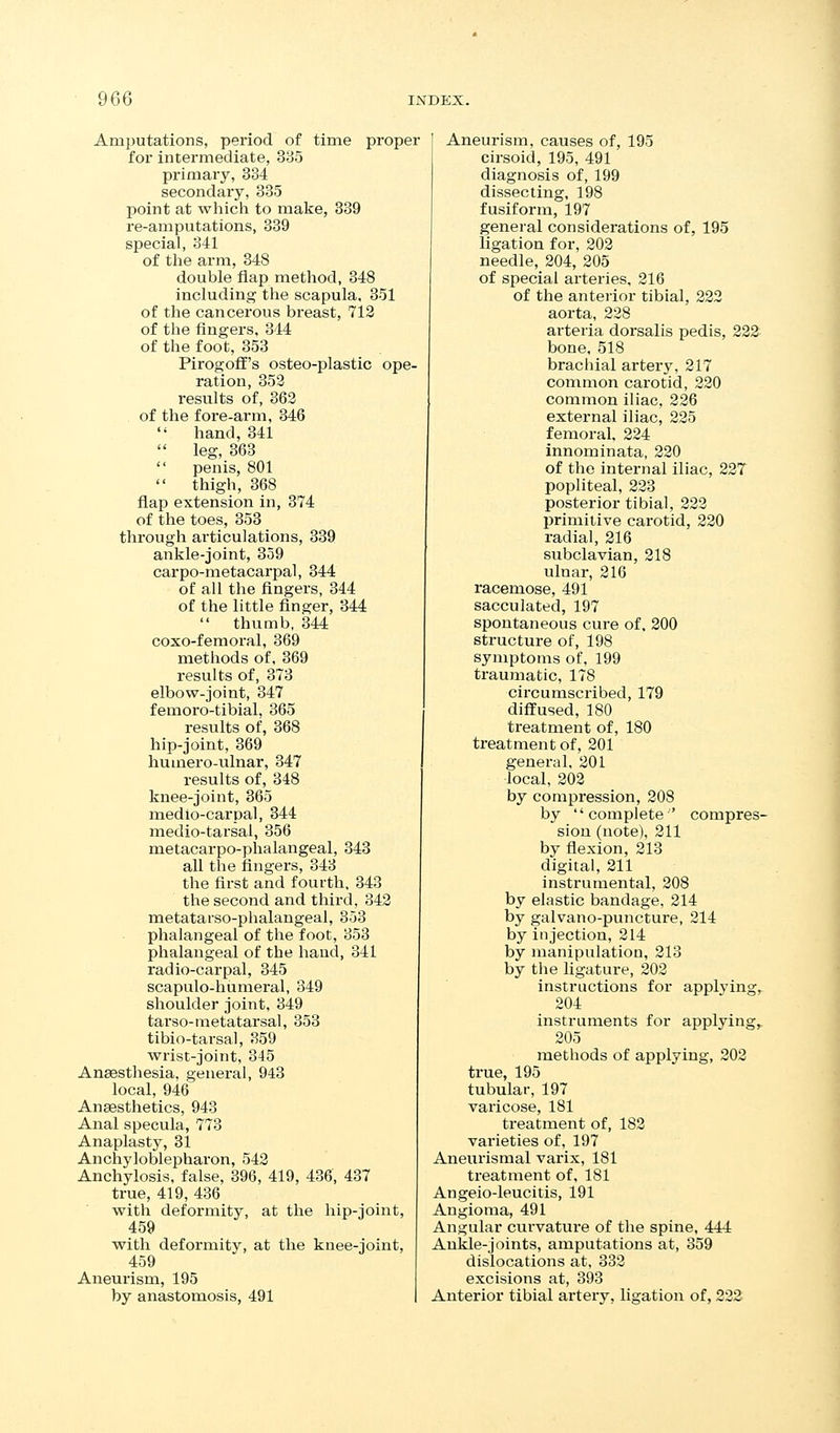 Amputations, period of time proper for intermediate, 335 primary, 334 secondary, 335 point at which to make, 339 re-amputations, 339 special, 341 of tlie arm, 348 double flap method, 348 including the scapula, 351 of the cancerous breast, 712 of the fingers, 344 of the foot, 353 PirogofE's osteo-plastic ope- ration, 353 results of, 363 of the fore-arm, 346  hand, 341  leg, 363  penis, 801  thigh, 368 flap extension in, 374 of the toes, 353 through articulations, 339 ankle-joint, 359 carpo-metacarpal, 344 of all the fingers, 344 of the little linger, 344  thumb, 344 coxo-femoral, 369 methods of, 369 results of, 373 elbow-joint, 347 femoro-tibial, 365 results of, 368 hip-joint, 369 huuiero-ulnar, 347 results of, 348 knee-joint, 365 medio-carpal, 344 medio-tarsal, 356 metacarpo-phalangeal, 343 all the fingers, 343 the first and fourth, 343 the second and third, 343 metatarso-phalangeal, 353 phalangeal of the foot, 353 phalangeal of the hand, 341 radio-carpal, 345 scapulo-humeral, 349 shoulder joint, 349 tarso-metatarsal, 353 tibio-tarsal, 359 w^rist-joint, 345 Aneesthesia, general, 943 local, 946 Anaesthetics, 943 Anal specula, 773 Anaplasty, 31 Anchyloblepharon, 543 Anchylosis, false, 396, 419, 436, 437 true, 419, 436 with deformity, at the hip-joint, 459 wth deformity, at the knee-joint, 459 Aneurism, 195 by anastomosis, 491 Aneurism, causes of, 195 cirsoid, 195, 491 diagnosis of, 199 dissecting, 198 fusiform, 197 general considerations of, 195 ligation for, 203 needle, 204, 205 of special arteries. 216 of the anterior tibial, 222 aorta, 228 arteria dorsalis pedis, 222 bone, 518 brachial artery, 217 common carotid, 220 common iliac, 226 external iliac, 225 femoral, 224 innominata, 220 of the internal iliac, 227 popliteal, 223 posterior tibial, 222 primitive carotid, 220 radial, 216 subclavian, 218 ulnar, 216 racemose, 491 sacculated, 197 spontaneous cure of, 200 structure of, 198 symptoms of, 199 traumatic, 178 circumscribed, 179 diffused, 180 treatment of, 180 treatment of, 201 general, 201 local, 202 by compression, 208 by complete ' compres- sion (note), 211 by flexion, 213 digital, 211 instrumental, 208 by elastic bandage, 214 by galvano-puncture, 214 by injection, 214 by manipulation, 213 by the hgature, 202 instructions for applying^ 204 instruments for applying, 205 methods of applying, 203 true, 195 tubular, 197 varicose, 181 treatment of, 183 varieties of, 197 Anetirismal varix, 181 treatment of. 181 Angeio-leucitis, 191 Angioma, 491 Angular curvature of the spine, 444 Ankle-joints, amputations at, 359 dislocations at, 333 excisions at, 393 Anterior tibial artery, ligation of, 232
