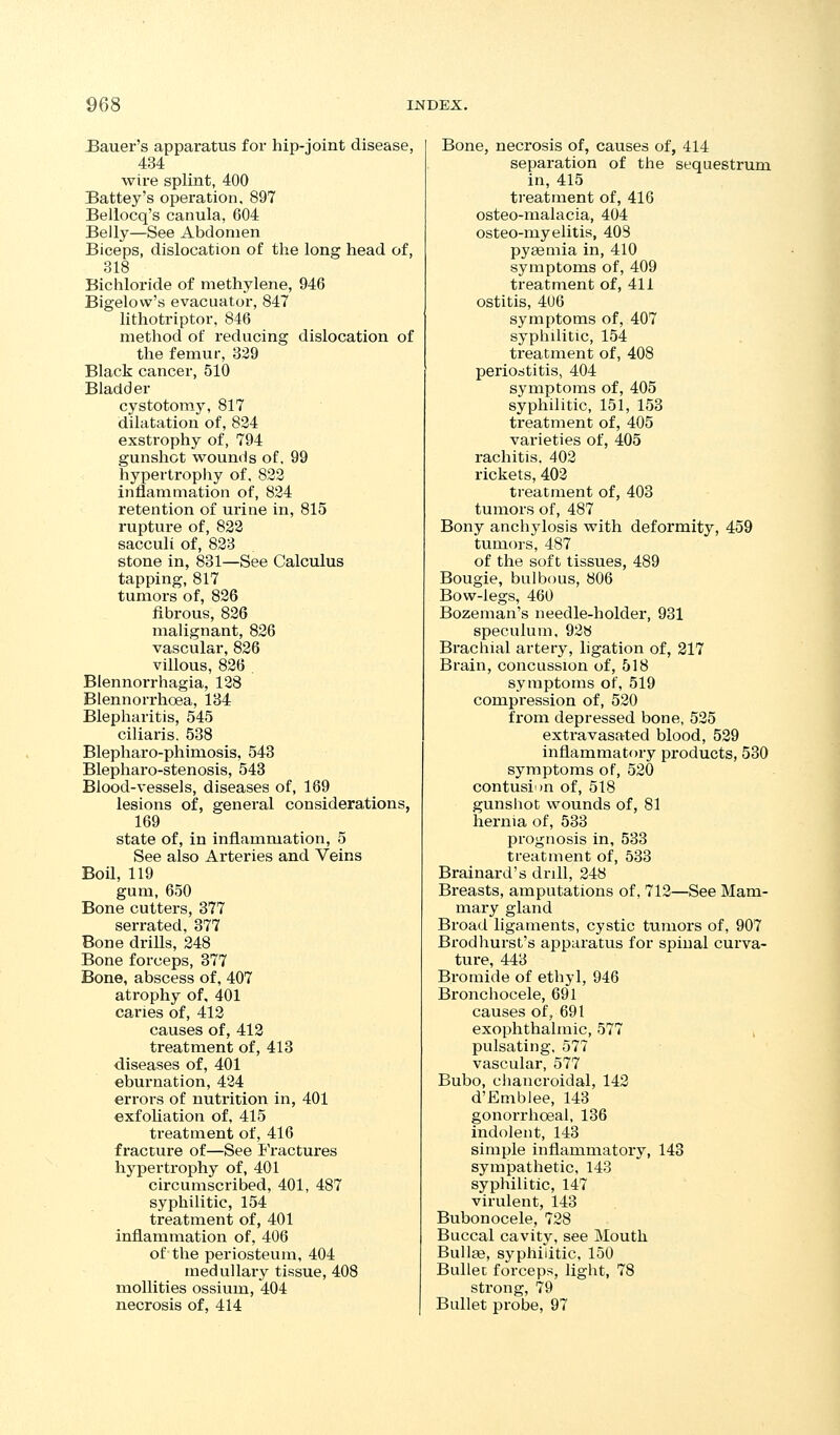 JSauer's apparatus for hip-joint disease, 434 wire splint, 400 Battey's operation. 897 Bellocq's canula, 604 Belly—See Abdomen Biceps, dislocation of the long head of, 318 Bichloride of methylene, 946 Bigelow's evacuatoi-, 847 lithotriptor, 846 method of reducing dislocation of the femur, 329 Black cancer, 510 Bladder cystotomy, 817 dilatation of, 834 exstrophy of, 794 gunshot ■wounds of, 99 hypertropiiy of. 833 inflammation of, 834 retention of urine in, 815 rupture of, 823 sacculi of, 833 stone in, 831—See Calculus tapping, 817 tumors of, 836 fibrous, 836 malignant, 836 vascular, 826 villous, 836 . Blennorrhagia, 128 Blennorx'hoea, 134 Blepharitis, 545 ciliaris. 538 Blepharo-phimosis, 543 Blepharo-stenosis, 543 Blood-vessels, diseases of, 169 lesions of, general considerations, 169 state of, in inflammation, 5 See also Arteries and Veins Boil, 119 gum, 650 Bone cutters, 377 serrated, 377 Bone drills, 248 Bone forceps, 377 Bone, abscess of, 407 atrophy of, 401 caries of, 413 causes of, 413 treatment of, 413 diseases of, 401 eburnation, 434 errors of nutrition in, 401 exfoliation of, 415 treatment of, 416 fracture of—See Fractures hypertrophy of, 401 circumscribed, 401, 487 syphilitic, 154 treatment of, 401 inflammation of, 406 of the periosteum, 404 medullary tissue, 408 moUities ossium, 404 necrosis of, 414 Bone, necrosis of, causes of, 414 separation of the sequestrum in, 415 treatment of, 416 osteo-malacia, 404 osteo-myelitis, 403 pyaemia in, 410 symptoms of, 409 treatment of, 411 ostitis, 4U6 symptoms of, 407 sypliilitic, 154 treatment of, 408 periostitis, 404 symptoms of, 405 syphilitic, 151, 153 treatment of, 405 varieties of, 405 rachitis. 402 rickets, 403 treatment of, 403 tumors of, 487 Bony anchylosis with deformity, 459 tumors, 487 of the soft tissues, 489 Bougie, bulbous, 806 Bow-legs, 460 Bozeman's needle-holder, 931 speculum, 938 Brachial artery, ligation of, 217 Brain, concussion of, 518 symptoms of, 519 compression of, 530 from depressed bone, 525 extravasated blood, 529 inflammatory products, 530 symptoms of, 530 contusion of, 518 gunshot wounds of, 81 hernia of, 533 prognosis in, 533 treatment of, 533 Brainard's drill, 248 Breasts, amputations of, 712—See Mam- mary gland Broad ligaments, cystic tumors of, 907 Brodliurst's apparatus for spinal curva- ture, 443 Bromide of ethyl, 946 Bronchocele, 691 causes of, 691 exophthalmic, 577 pulsating. 577 vascular, 577 Bubo, chancroidal, 142 d'Emblee, 143 gonorrhoeal, 136 indolent, 143 simple inflammatory, 143 sympathetic. 143 syphilitic, 147 virulent, 143 Bubonocele, 728 Buccal cavity, see Mouth Bullae, syphilitic. 150 Bullet forceps, light, 78 strong, 79 Bullet probe, 97