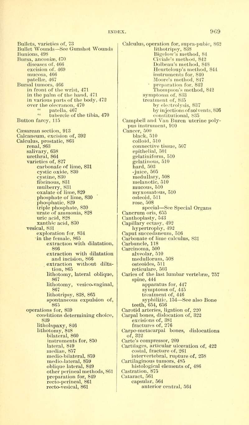 Bullets, varieties of, 73 Bullet Wounds—See Gunshot Wounds Bunions, 498 Bursa, ancoiiiaB, 470 diseases oT, 4()() excision of. 469 mucosa, 466 patellar, 467 Bursal tumors, 466 in front of the wrist, 471 in the palm of the lumd, 471 in various parts of the body, 473 over the olecranon, 470  patella. 467  tubercle of the tibia, 470 Button farcy, 115 Csesarean section, 913 Calcaneum, excision of, 393 Calculus, prostatic, 863 renal, S63 salivary, 658 urethral, 864 varieties of, 827 carbonate of lime, 831 cystic oxide, 830 cystine, 830 fibrinous, 831 mulberry, 831 oxalate of lime, 839 phosphate of lime, 830 phosphatic, 839 triple phosphate, 830 urate of ammonia, 838 uric acid, 838 xanthic acid, 830 vesical, 831 exploration for. 834 ^in the female. 865 extraction with dilatation, 866 extraction with dilatation and incision, 866 extraction without dilta- tion, 865 lithotomy, lateral oblique, 867 lithotomj^, vesico-vaginal, 867 lithotripsy, 838, 865 _ spontaneous expulsion of, 865 operations for, 839 conditions determining choice, 839 litholapaxy, 846 lithotomy, 848 bilateral, 860 instruments for, 850 lateral, 849 median, 857 medio-bilateral, 859 medio-lateral, 859 oblique lateral, 849 other perineal methods, 861 preparation for, 849 recto-perineal, 861 recto-vesical, 861 Calculus, operation for, supra-pubic, 803 lithotripsy, 838 Bigclovv's method, 84 Civiale's method, 843 Dolbeau's method, 848 Heurteloup's method, 844 instruments for, 840 Moore's method, 847 • preij.iratiou for. 843 Thompson's method, 842 symptoms of, 833 treatment of, 835 by ele>-tro]ysis, 837 by injections of sol vents, 836 constitutional, 835 Campbell and Van Buren uterine poly- pus instrument, 910 Cancer, 500 black, 510 colloid, 510 connective tissue, 507 epithelial, 501 gelatiniform, 510 gelatinous, 510 hard, 503 -juice, 505 medullary, 508 melanotic, 510 mucous, 510 myxomatous, 510 osteoid, 511 rose, 508 special—See Special Organs Cancrum oris, 655 Canthoplasty, 543 Capillary ectasy, 493 hypertrophy, 493 Caput succedaneum, 516 Carbonate of lime calculus, 831 Carbuncle, 118 Carcinoma, 500 alveolar, 510 medullorum, 508 osteoides, 511 reticulare, 503 Caries of the last lumbar vertebrae, 757 spine, 444 apparatus for, 447 symptoms of, 445 treatment of, 446 syphilitic, 154—See also Bone teeth, 654, 656 Carotid arteries, ligation of, 220 Carpal bones, dislocation of, 333 excisions of, 381 fractures of, 376 Carpo-metacarpal bones, dislocations of, 333 Carte's compressor, 309 Cartilages, articular ulceration of, 433 costal, fracture of, 361 intervertebral, rupture of, 358 Cartilaginous tumors, 485 histological elements of, 486 Castration, 875 Cataract, 561 capsular, 564 anterior central, 564