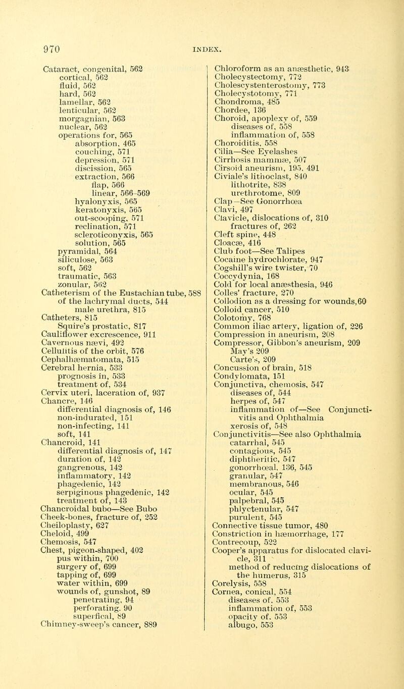Cataract, congenital, 562 cortical, 563 fluid, 562 hard, 562 lamellar, 563 lenticular, 563 morgagnian, 563 nuclear, 563 operations for, 565 absorption, 465 couching, 571 depression, 571 discission, 565 extraction, 566 flap, 566 linear, 566-569 hyalonyxis, 565 keratonyxis, 565 out-scooping, 571 reclination, 571 scleroticonyxis, 565 solution, 565 pyramidal, 564 silicuiose, 563 soft, 563 traumatic, 563 zonular, 562 Catheterism of the Eustachian tube, 588 of the lachrymal ducts, 544 male urethra, 815 Catheters, 815 Squire's prostatic, 817 Cauliflower excrescence, 911 Cavernous najvi, 493 Cellulitis of the orbit, 576 Cephalheematomata, 515 Cerebral hernia, 533 prognosis in, 533 treatment of, 534 Cervix uteri, laceration of, 937 Chancre, 146 differential diagnosis of, 146 non-indurated, 151 non-infecting, 141 soft, 141 Chancroid, 141 differential diagnosis of, 147 duration of, 143 gangrenous, 143 inflammatory, 142 phagedenic, 143 serpiginous phagedenic, 142 treatment of, 143 Chancroidal bubo—See Bubo Cheek-bones, fracture of, 252 Cheiloplasty, 627 Cheloid, 499 Chemosis, 547 Chest, pigeon-shaped, 402 pus within, 700 surgery of, 699 tapping of, 699 water Avithin, 699 wounds of, gunshot, 89 penetrating, 94 perforating. 90 superfical, 89 Chimney-sweep's cancer, 889 Chloroform as an anaesthetic, 943 Cholecystectomy, 772 Cholescystenterostomy, 773 Cholecystotomy, 771 Chondroma, 485 Chordee, 136 Choroid, apoplexy of, 559 diseases of, 558 inflammation of, 558 Choroiditis, 558 Cilia—See Eyelashes Cirrhosis mammaj, 507 Cirsoid aneurism, 195. 491 Civiale's lithoclast, 840 lilhotrite, 838 urethrotome, 809 Clap—See (Jronorrhoea Clavi, 497 Clavicle, dislocations of, 310 fractures of, 262 Cleft spine, 448 Cloacffi, 416 Club foot—See Talipes Cocaine hydrochlorate, 947 Cogshill's wire twister, 70 Coccydynia, 168 Cold for local anaesthesia, 946 Colles' fracture, 270 Collodion as a dressing for wounds,60 Colloid cancer, 510 Colotomy, 768 Common iliac artery, ligation of, 226 Compression in aneurism, 208 Compressor, Gibbon's aneurism, 209 May's 209 Carte's, 209 Concussion of brain, 518 Condylomata, 151 Conjunctiva, chemosis, 547 diseases of, 544 herpes of, 547 inflammation of—See Conjuncti- vitis and Ophthalmia xerosis of, 548 Conjunctivitis—See also Ophthalmia catarrhal, 545 contagious, 545 diphtlieritic, 547 gonorrhoeal, 136, 545 granular, 547 membranous, 546 ocular, 545 palpebral, 545 phlyctenular, 547 purulent, 545 Connective tissue tumor, 480 Constriction in haemorrhage, 177 Contrecoup, 522 Cooper's apparatus for dislocated clavi- cle, 311 method of reducmg dislocations of the humerus, 315 Corelysis, 558 Cornea, conical, 554 diseases of. 553 inflammation of, 553 opacity of. 553 albugo, 553