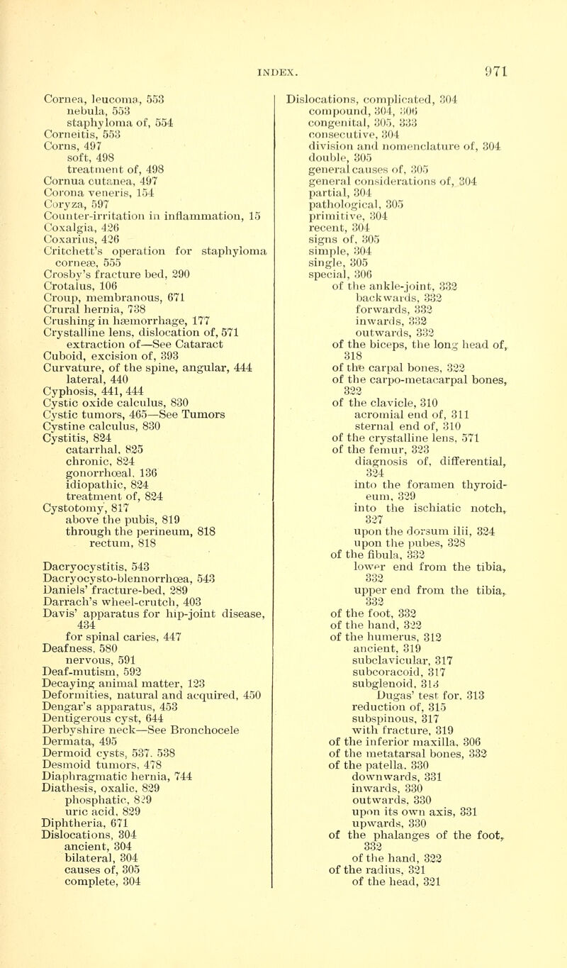 Cornea, leucoma, 553 nebula, 553 staphyloma of, 554 Corneitis, 553 Corns, 497 . soft, 498 treatment of, 498 Cornua cutanea, 4&7 Corona veneris, 154 Cor^'za, 597 Counter-irritation in inflammation, 15 Coxalgia, 426 Coxarins, 426 Critchett's operation for staphyloma corneas, 555 Crosby's fracture bed, 290 Crotalus, 106 Croup, membranous, 671 Crui-al hernia, 738 Crushing in heemorrhage, 177 Crystalline lens, dislocation of, 571 extraction of—See Cataract Cuboid, excision of, 393 Curvature, of the spine, angular, 444 lateral, 440 Cyphosis, 441, 444 Cystic oxide calculus, 830 Cystic tumors, 465—See Tumors Cystine calculus, 830 Cystitis, 824 catarrhal. 825 chronic, 824 gonorrhoeal, 136 idiopathic, 824 treatment of, 824 Cystotomy, 817 above the pubis, 819 through the perineum, 818 rectum, 818 Dacryocystitis, 548 Dacryocysto-blennorrhoea, 543 Daniels' fracture-bed, 289 Darrach's wheel-crutch, 403 Davis' apparatus for hip-joint disease, 434 for spinal caries, 447 Deafness, 580 nervous, 591 Deaf-mutism, 592 Decaying animal matter, 123 Deformities, natural and acquired, 450 Dengar's apparatus, 453 Dentigerous cyst, 644 Derbyshire neck—See Bronchocele Dermata, 495 Dermoid cysts, 537. 538 Desmoid tumors, 478 Diaphragmatic hernia, 744 Diathesis, oxalic. 829 phosphatic, 8^^9 uric acid, 829 Diphtheria, 671 Dislocations, 304 ancient, 304 bilateral, 304 causes of, 305 complete, 304 Dislocations, complicated, 304 compound, 304, JiOlJ congenital, 305, 333 consecutive, 304 division and nomenclature of, 304 double, 305 general causes of, 305 general considerations of, 304 partial, 304 pathological, 305 primitive, 304 recent, 304 signs of, 305 simple, 304 single, 305 special, 306 of the ankle-joint, 332 backwards, 332 forwards, 332 inwards, 332 outwards, 332 of the biceps, the long head of, 318 of tht3 carpal bones, 322 of the carpo-metacarpal bones, 322 of the clavicle, 310 acromial end of, 311 sternal end of, 310 of the crystalline lens, 571 of the femur, 323 diagnosis of, differential, 324 into the foramen thyroid- eum, 329 into the ischiatic notch, 327 upon the dorsum ilii, 324 upon the pubes, 328 of the fibula, 332 lowpr end fi-om the tibia, 332 upper end from the tibia, 332 of the foot, 332 of the hand, 322 of the humerus, 312 ancient, 319 subclavicular, 317 subcoracoid, 317 subglenoid, 313 Dugas' test for. 313 reduction of, 315 subspinous, 317 with fracture, 319 of the inferior maxilla, 306 of the metatarsal bones, 332 of the patella. 330 downwards, 331 inwards, 330 outwards. 330 upon its own axis, 331 upwards, 330 of the phalanges of the foot, 332 of the hand, 322 of the radius, 321 of the head, 321