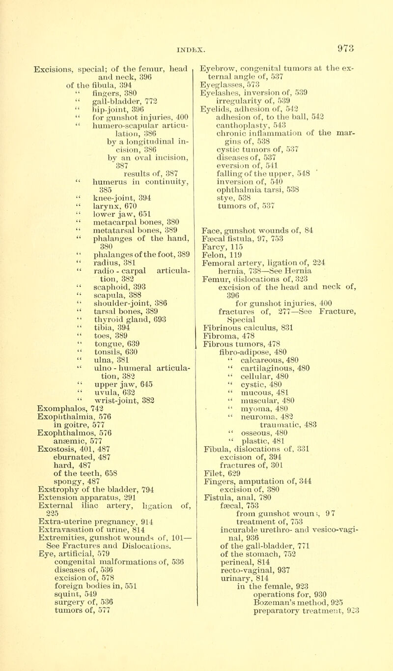 Excisions, special; of tlie femur, head and neck, 396 of the Hbula, o94  finders, 380  gall-bladder, 772  iup-joint, 390  for gunshot injuries, 400  huniero-scapular articu- lation, 386 by a longitudinal in- cision, 386 by an oval incision, 387 results of, 387  humerus in continuity, 385  knee-joint, 394  larynx, 670  lower jaw, 651  metacarpal bones, 380  metatarsal bones, 389  phalanges of the hand, 380 '' phalanges of the foot, 389  radius, 381 '' radio - carpal articula- tion, 383  scaphoid, 393  scapula, 388  shoulder-joint, 386  tarsal bones, 389  thyroid gland, 693  tibia, 394  toes, 389  tongue, 639  tonsils, 630  ulna, 381  ulno - humeral articula- tion, 383 '' upper jaw, 645  uvula, 633  wrist-joint, 383 Exomphalos, 743 Exoplithalmia, 576 in goitre, 577 Exophthalmos, 576 anaemic, 577 Exostosis, 401, 487 eburnated, 487 hard, 487 of the teeth, 658 spongy, 487 Exstrophy of the bladder, 794 Extension apparatus, 391 External iliac artery, ligation of, 335 Extra-uterine pregnancy, 914 Extravasation of urine, 814 Extremities, gunshot wounds of. 101— See Fractures and DislocaLions. Eye, artificial, 579 congenital malformations of, 536 diseases of, 536 excision of, 578 foreign bodies in, 551 squint, 549 surgery of, 536 tumors of, 577 Eyebrow, congenital tumors at the ex- ternal angle of, 537 Eyeglasses, 573 Eyelashes, inversion of, 539 irregularity of, 539 Eyelids, adhesion of, 543 adhesion of, to the ball, 543 canthoplasty, 543 chronic inflammation of the mar- gins of, 538 cystic tumors of, 5:57 diseases of, 537 eversion of, 541 falling of the upper, 548 inversion of, 540 ophthalmia tarsi, 538 stye, 538 tumors of, 537 Face, gunshot wounds of, 84 Fsecal fistula, 97, 753 Farcy, 115 Felon, 119 Femoral artery, ligation of, 224 hernia, 738—See Hernia Femur, dislocations of, 333 excision of the head and neck of, 396 for gunshot injuries, 400 fractures of, 377—See Fracture, Special Fibrinous calculus, 831 Fibroma, 478 Fibrous tumors, 478 fibro-adipose, 480  calcareous, 480  cartilaginous, 480  cellular, 480  cystic, 480  mucous, 481  muscular, 480  myoma, 480  neuroma, 483 traumatic, 483  osseous, 480  plastic, 481 Fibula, dislocations of, 331 excision of, 394 fractures of, 301 Filet, 639 Fingers, amputation of, 344 excision of, 380 Fistula, anal, 780 fgecal, 753 from gunshot wouni, 9 7 treatment of, 753 incurable urethro- and vesico-vagi- nal, 936 of the gall-bladder, 771 of the stomach, 753 perineal, 814 recto-vaginal, 937 urinary, 814 in the female, 933 operations for, 930 Bozeman's method, 935 preparatory treatment, 923