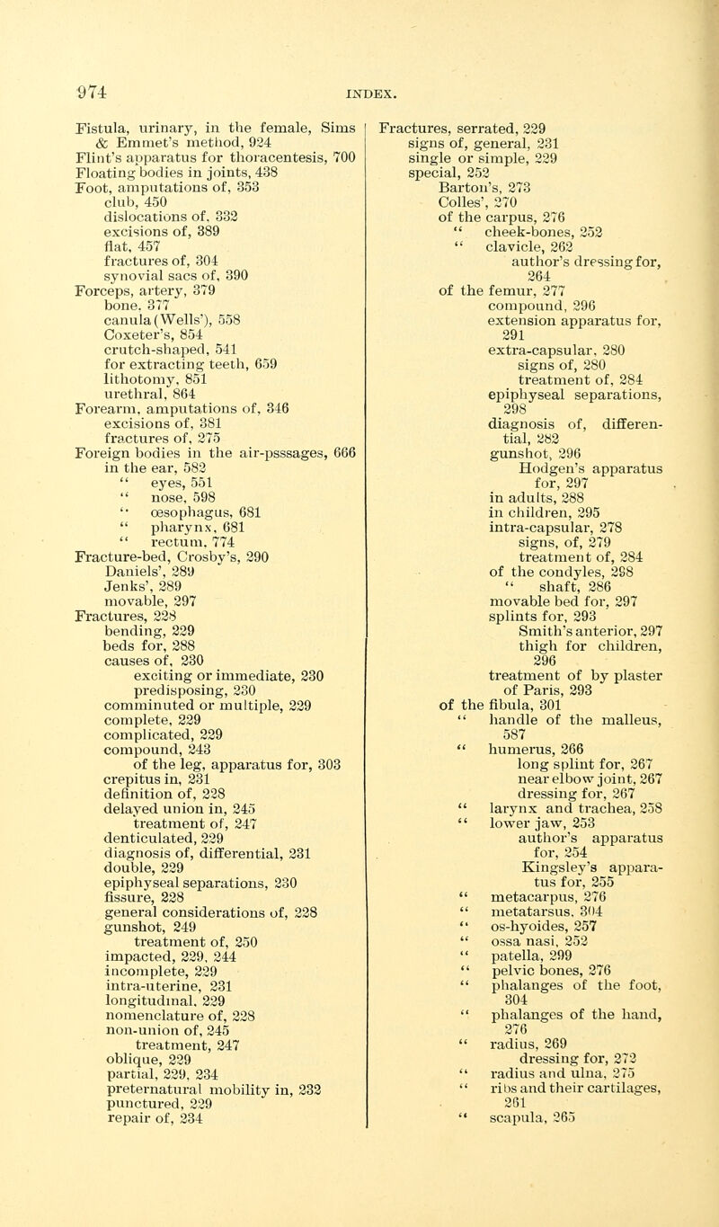 ^74 Pistula, urinary, in the female, Sims & Emmet's metliod, 924 Flint's apparatus for thoracentesis, 700 Floating bodies in joints, 438 Foot, amputations of, 353 club, 450 dislocations of, 333 excisions of, 389 flat, 457 fractures of, 304 synovial sacs of, 390 Forceps, artery, 379 bone. 377 canula (Wells'), 558 Coxeter's, 854 crutch-shaped, 541 for extracting teeth, 659 lithotomy, 851 urethral, 864 Forearm, amputations of, 346 excisions of, 381 fractures of, 275 Foreign bodies in the air-psssages, 666 in the ear, 582  eyes, 551  nose, 598 '• oesophagus, 681  pharynx, 681  I'ectum. 774 Fracture-bed, Crosby's, 290 Daniels', 289 Jenks', 289 movable, 297 Fractures, 228 bending, 329 beds for, 288 causes of, 230 exciting or immediate, 330 pi'edisposing, 230 comminuted or multiple, 329 complete, 229 complicated, 339 compound, 343 of the leg, apparatus for, 303 crepitus in, 331 definition of, 328 delayed union in, 345 treatment of, 347 denticulated, 329 diagnosis of, differential, 231 double, 239 epiphyseal separations, 230 fissure, 238 general considerations of, 338 gunshot, 249 treatment of, 250 impacted, 229, 244 incomplete, 229 intra-uterine, 231 longitudinal. 339 nomenclature of, 338 non-union of, 245 treatment, 347 oblique, 339 partial, 339, 334 preternatural mobility in, 233 punctured, 329 repair of, 334 Fractures, serrated, 339 signs of, general, 331 single or simple, 239 special, 353 Barton's, 873 CoUes', 370 of the carpus, 376  cheek-bones, 353  clavicle, 262 author's dressing for, 264 of the femur, 277 compound, 296 extension apparatus for, 291 extra-capsular, 280 signs of, 280 treatment of, 284 epiphyseal separations, 298 diagnosis of, differen- tial, 283 gunshot, 296 Hodgen's apparatus for, 297 in adults, 288 in children, 295 intra-capsular, 378 signs, of, 379 treatment of, 284 of the condyles, 298 shaft, 286 movable bed for, 297 splints for, 293 Smith's anterior, 297 thigh for children, 396 treatment of by plaster of Paris, 393 of the fibula, 301  handle of the malleus, 587  hunaerus, 366 long splint for, 367 near elbow joint, 367 dressing for, 267  larynx and trachea, 258  lov^er jaw, 253 author's apparatus for, 254 Kingsley's appara- tus for, 255  metacarpus, 276  metatarsus. 304  os-hyoides, 257  ossa nasi, 253  patella, 299  pelvic bones, 376  phalanges of the foot, 304  phalanges of the hand, 276  radius, 269 dressing for, 272  radius and ulna, 375 '' ribs and their cartilages, 261  scapula, 265