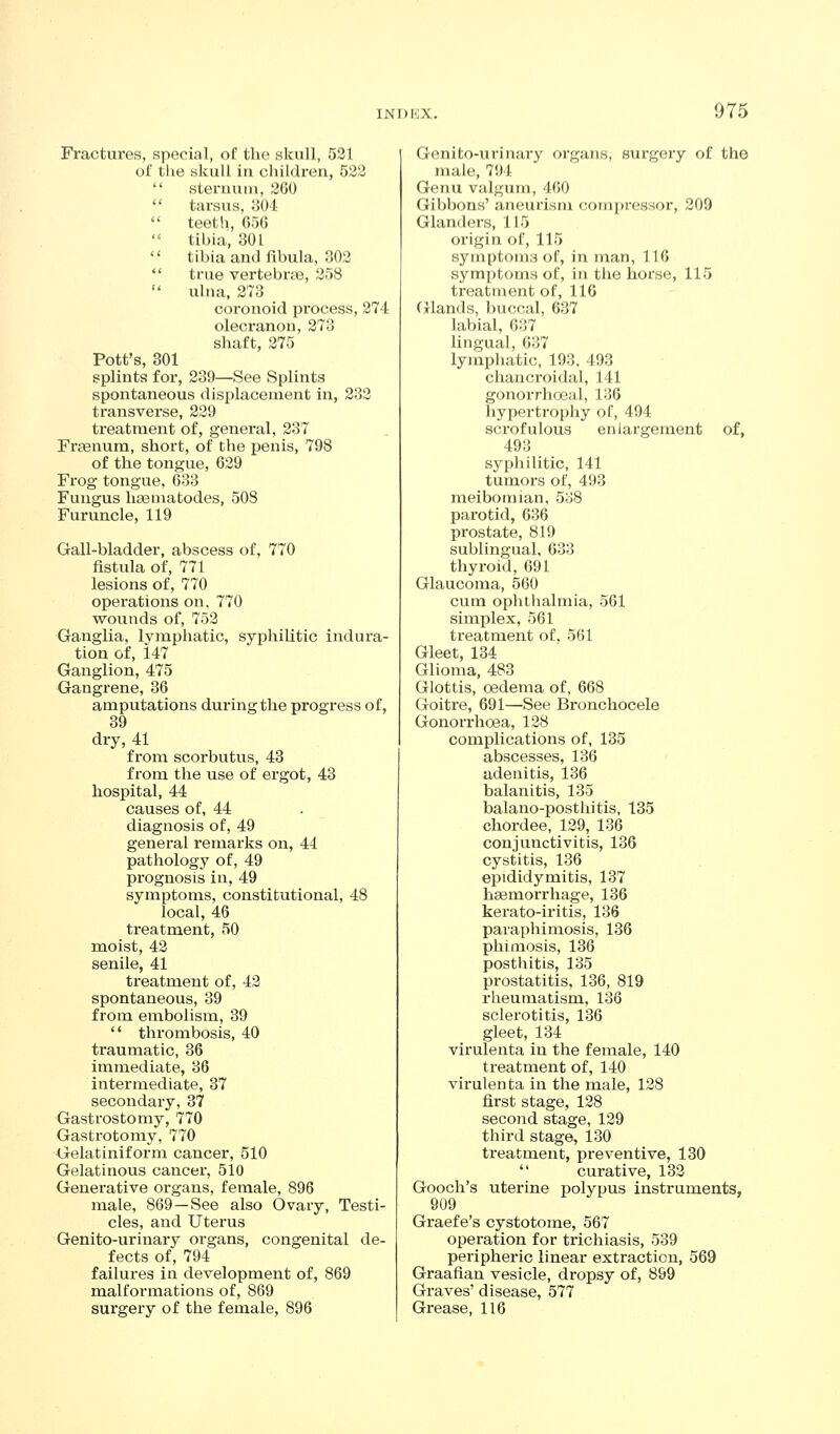 Fractures, special, of tlie skull, 521 of the skull in ciiildren, 522  steruuin, 200  tarsus, ;J04  teeth, G5G  tibia, 301  tibia and fibula, 302  true vertebrae, 258  ulna, 273 coronoid process, 274 olecranon, 273 shaft, 275 Pott's, 301 splints for, 239—See Splints spontaneous displacement in, 232 transverse, 229 treatment of, general, 237 Fx'aenura, short, of the penis, 798 of the tongue, 629 Frog tongue, 633 Fungus lieematodes, 508 Furuncle, 119 Gall-bladder, abscess of, 770 fistula of, 771 lesions of, 770 operations on. 770 wounds of, 752 Oanglia, lymphatic, syphilitic indura- tion of, 147 Ganglion, 475 Gangrene, 36 amputations during the progress of, 39 dry, 41 from scorbutus, 43 from the use of ergot, 43 hospital, 44 causes of, 44 diagnosis of, 49 general remarks on, 44 pathology of, 49 prognosis in, 49 symptoms, constitutional, 48 local, 46 treatment, 50 moist, 42 senile, 41 treatment of, 43 spontaneous, 39 from embolism, 39  thrombosis, 40 traumatic, 36 immediate, 36 intermediate, 37 secondary, 37 Gastrostomy, 770 Gastrotomy, 770 Gelatiniform cancer, 510 Gelatinous cancer, 510 Generative organs, female, 896 male, 869—See also Ovary, Testi- cles, and Uterus Genito-urinary organs, congenital de- fects of, 794 failures in development of, 869 malformations of, 869 surgery of the female, 896 Genito-urinary organs, surgery of the male, 794 Genu valgum, 460 Gibbons' aneurism (;om[)i'essor, 209 Glanders, 115 origin of, 115 symptoms of, in inan, 116 symptoms of, in the horse, 115 treatment of, 116 Cjlands, buccal, 637 labial, 637 lingual, 637 lymphatic, 193, 493 chancroidal, 141 gonorrhoeal, 136 hypertrophy of, 494 scrofulous enlargement of, 493 syphilitic, 141 tumors of, 493 meibomian, 538 parotid, 636 pi'ostate, 819 sublingual, 633 thyroid, 691 Glaucoma, 560 cum ophthalmia, 561 simplex, 561 treatment of, 561 Gleet, 134 Glioma, 483 Glottis, oedema of, 668 Goitre, 691—See Bronchocele Gonorrhoea, 128 complications of, 135 abscesses, 136 adenitis, 136 balanitis, 135 balano-posthitis, 135 chordee, 129, 136 conjunctivitis, 136 cystitis, 136 epididymitis, 137 haemorrhage, 136 kerato-iritis, 136 paraphimosis, 136 phimosis, 136 posthitis, 135 prostatitis, 136, 819 rheumatism, 136 sclerotitis, 136 gleet, 134 virulenta in the female, 140 treatment of, 140 virulenta in the male, 128 first stage, 128 second stage, 129 third stage, 130 treatment, preventive, 130  curative, 132 Gooch's uterine polypus instruments, 909 Graefe's cystotome, 567 operation for trichiasis, 539 peripheric linear extraction, 569 Graafian vesicle, dropsy of, 899 Graves' disease, 577 Grease, 116