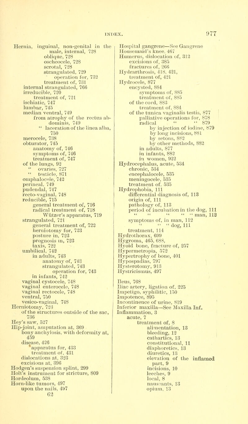 Hernia, inguinal, non-genital in tlie male, internal, 728 oblique, 728 oscheocele, 728 scrotal, 728 strangulated, 729 operation for, 7;]2 treatment of, 781 internal strangulated, 766 irreducible, 720 treatment of, 721 ischiatic, 747 lumbar, 745 median ventral, 749 from atropliy of the rectus ab- dominis, 740  laceration of the linea alba, 750 merocele, 788 obturator, 745 anatomy of, 746 symptoms of, 746 treatment of, 747 of the lungs, 92  ovaries, 727  testicle, 871 omphalocele, 742 perineal. 749 pudendal, 747 recto-vaginal, 748 reducible, 715 general treatment of, 716 radical treatnaent of, 718 Wtitzer's apparatus, 719 strangulated, 721 general treatment of, 722 herniotomy for, 723 posture in, 723 prognosis m, 723 taxis, 722 u.mbilical, 742 in adults, 743 anatomy of, 743 strangulated, 743 operation for, 743 in infants, 742 vaginal cystocele, 748 vaginal enterocele, 748 vaginal rectocele, 748 ventral, 750 vesico-vaginal, 748 Hei'niotomy, 728 of the structures outside of the sac, 736 Hey's saw, 527 Hip-joint, amputation at, 369 bony anchylosis, with deformity at, 459 disease, 426 * apparatus for, 433 treatment of, 431 dislocations at, 323 excisions at, 396 Hodgen's suspension splint, 299 Holt's instrument for stricture, 809 Hordeolum, 538 Horn-like tu.mors, 497 upon the nails, 497 62 Hospital gangrene—See Gangrene llouseinaid's knee, 467 Humerus, dislocation of, 312 excisions of, 385 fractures of, 266 Hydrarthrosis, 418, 421, treatment of, 421 Hydrocele, 877 encysted, 884 symptoms of, 885 treatment of, 885 of the cord, 883 treatment of, 884 of the tunica vaginalis testis, 877 ' palliative operations for, 878 radical  879 by injection of iodine, 879 by long incisions, 881 by setons, 882 by other methods, 882 in adults, 877 in infants, 882 in women, 922 Hydrocephalus, acute, 534 chronic, 534 encephalocele, 535 meningocele, 535 treatment of. 535 Hydrophobia, 111 differential diagnosis of, 113 origin of, 111 pathology of, 113 j)eriod of incubation in the dog. 111      man, 113 symptoms of, in man, 112   dog, 111 treatment, 114 Hydrothorax, 699 Hygroma, 465, 688, Hyoid bone, fractui'e of, 257 Hypermetropia, 572 Hypertrophy of bone, 401 Hypospadias, 797 ' Hysterotomy, 913 Hystricismus, 497 Ileus, 768 Iliac artery, ligation of, 225 Impetigo, syphilitic, 150 Impotence, 895 Incontinence of urine, 819 ' Inferior maxilla—See Maxilla Inf. Inflammation, 3 acute, 7 treatment of, 8 alimentation, 13 bleeding, 12 j cathartics, 13 constitutional, 11 diaphoretics, 13 diuretics, 13 elevation of the inflamed part, 9 incisions, 10 leeches, 9 local, 8 naussants, 13 opium, 13