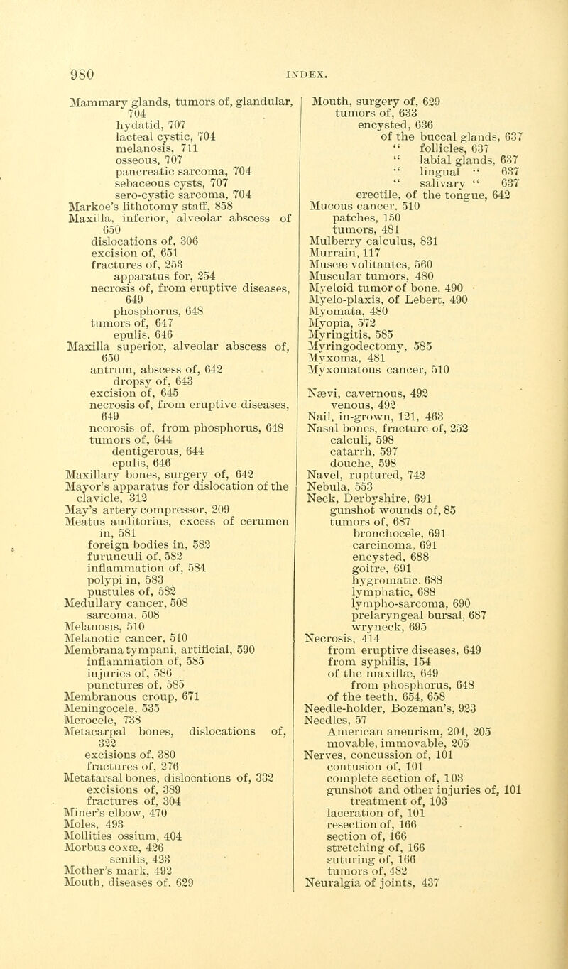 Mammary glands, tumors of, glandular, 704 hydatid, 707 lacteal cystic, 704 melanosis, 711 osseous, 707 pancreatic sarcoma, 704 sebaceous cysts, 707 sero-cystic sarcoma, 704 Markoe's lithotomy staff, 858 Maxilla, inferior, alveolar abscess of 650 dislocations of, 306 excision of, 651 fractures of, 253 apparatus for, 254 necrosis of, from eruptive diseases, 649 phosphorus, 648 tumors of, 647 epulis. 646 Maxilla superior, alveolar abscess of, 650 antrum, abscess of, 642 dropsy of, 643 excision of, 645 necrosis of, from eruptive diseases, 649 necrosis of, from phosphorus, 648 tumors of, 644 dentigerous, 644 epulis, 646 Maxillary bones, surgery of, 642 Mayor's apparatus for dislocation of the clavicle, 312 May's artery compressor, 209 Meatus auditorius, excess of cerumen in, 581 foreign bodies in, 582 furunculi of, 582 inflammation of, 584 polypi in, 583 pustules of, 582 Medullary cancer, 508 sarcoma, 508 Melanosis, 510 Melanotic cancer, 510 Membranatympani, artificial, 590 inflammation of, 585 injuries of, 586 punctures of, 585 Membranous croup, 671 Meningocele. 535 Merocele, 738 Metacarpal bones, dislocations of, 322 excisions of, 380 fractures of, 276 Metatarsal bones, dislocations of, 332 excisions of, 389 fractures of, 304 Miner's elbow, 470 Moles. 493 Mollities ossium, 404 Morbus cox£6, 426 senilis, 423 Mother's mark, 492 Mouth, diseases of, 629 Mouth, surgery of, 629 tumors of, 638 encysted, 636 of the buccal glands, 687 follicles, 637  labial glands, 637  lingual •' 637 salivary  637 erectile, of the tongue, 642 Mucous cancer. 510 patches, 150 tumors, 481 Mulberry calculus, 831 Murrain, 117 Muscae volitantes, 560 Muscular tumors, 480 Myeloid tumor of bone. 490 • Myelo-plaxis, of Lebert, 490 Myomata, 480 Myopia, 572 Myringitis, 585 Myringodectomy, 585 Myxoma, 481 Myxomatous cancer, 510 Nasvi, cavernous, 492 venous, 492 Nail, in-grown, 121, 468 Nasal bones, fracture of, 253 calculi, 598 catarrh, 597 douche, 598 Navel, ruptured, 742 Nebula, 558 Neck, Derbyshire, 691 gunshot wounds of, 85 tumors of, 687 bronchocele. 691 carcinoma, 691 encysted, 688 goitre, 691 hygromatic. 688 lymphatic, 688 lympho-sarcoma, 690 prelaryngeal bursal, 687 wryneck, 695 Necrosis, 414 from eruptive diseases, 649 from syphilis, 154 of the maxillge, 649 from phosphorus, 648 of the teeth. 654, 658 Needle-holder, Bozeman's, 923 Needles, 57 American aneurism, 204, 205 movable, immovable, 205 Nerves, concussion of, 101 contusion of, 101 complete section of, 103 gunshot and other injuries of, 101 ti'eatment of, 103 laceration of, 101 resection of, 166 section of, 166 stretching of. 166 suturing of, 166 tumors of, 482 Neuralgia of joints, 487