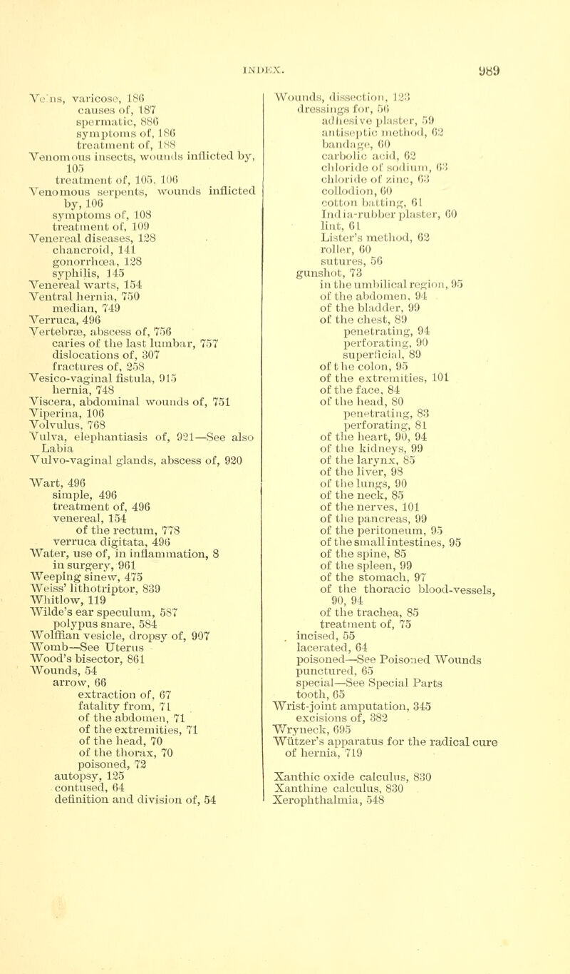 Vciis, vavicoso, 18(5 causes of, 187 spGrmatic, 880 symploms of, 18() troa.tinent ol, INS Venomous insects, wounds inflicted by, 105 treatment of, 105. lOG Venomous serpents, wounds inflicted by,106 symptoms of, 108 treatment of, 109 Venereal diseases, 138 chauci'oid, 141 gonorrhoea, 138 syphilis, 145 Venereal warts, 154 Ventral hernia, 750 median, 749 Verruca, 496 Vertebrae, abscess of, 756 caries of the last lumbar, 757 dislocations of, 307 fractures of, 258 Vesico-vaginal fistula, 915 hernia, 748 Viscera, abdominal wounds of, 751 Viperina, 106 Volvulus, 768 Vulva, elephantiasis of, 931—See also Labia Vulvo-vaginal glands, abscess of, 920 Wart, 496 simple, 496 treatment of, 496 venereal, 154 of the rectum, 778 verruca digitata, 496 Water, use of, in inflammation, 8 in surgerj-, 961 Weeping sinew, 475 Weiss' lithotriptor, 839 Wliitlow, 119 Wilde's ear speculum, 587 polypus snare, 584 Wolffian vesicle, dropsy of, 907 Womb—See Uterus Wood's bisector, 861 Wounds, 54 arrow, 66 exti'action of, 67 fatality from, 71 of the abdomen, 71 of the extremities, 71 of the head, 70 of the thorax, 70 poisoned, 72 autopsy, 135 contused, 64 definition and division of, 54 Wounds, dissection, J33 dressings for, 56 adhesive plaster, 59 antiseptic method, 63 band;ig(!, 00 carbolic acid, 03 chloride of sodium, 63 chloride of zinc, 63 collodion, 60 cotton batting, 01 India-rubber plaster, 00 hut, 61 Lister's method, 63 roller, 60 sutures, 56 gunshot, 73 in the umbilical region, 95 of the abdomen, 94 of the bladder, 99 of the chest, 89 penetrating, 94 perforating, 90 superficial, 89 of the colon, 95 of the extremities, 101 of the face, 84 of the head, 80 penetrating, 83 perforating, 81 of the heart, 90, 94 of the kidneys, 99 of the larynx, 85 of the liver, 98 of the lungs, 90 of the neck, 85 of tlie nerves, 101 of the pancreas, 99 of the peritoneum, 95 of the small intestines, 95 of the spine, 85 of the spleen, 99 of the stomach, 97 of the thoracic blood-vessels, 90, 94 of the trachea, 85 treatment of, 75 incised, 55 lacerated, 64 poisoned—See Poisoned Wounds punctured, 65 special—See Special Parts tooth, 65 Wrist-joint amputation, 345 excisions of, 383 Y/ryneck, 695 Wiitzer's appai'atus for the radical cure of hernia, 719 Xanthic oxide calculus, 830 Xanthine calculus, 830 Xerophthalmia, 548