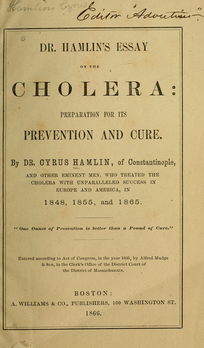 i ^^?f^/^ L^^^^^C^M^C^CuaZ^-- DE. HAMLIN'S HSSAY CHOLERA: PEEPARATION FOR ITS PREVENTION AND CURL By DR. GYRUS HAMLIN, of Constantinople, AND OTHER EMTNEXT MEN. WHO TREATED THE CHOLERA WITH UNPARALLELED SUCCESS IN EUROPE AND AMERICA, IN 1848, 1855, and 1865. One Ounce, of Prevention is better than a Pound of Cure* Entered according to Act of Congress, in the year 1866, by Alfred Mudge & Son, in the Clerk's Office of the District Court of the District of Massachusetts. BOSTON: A. WILLIAMS & CO., PUBLISHERS, 100 WASHINGTON ST. 1866.