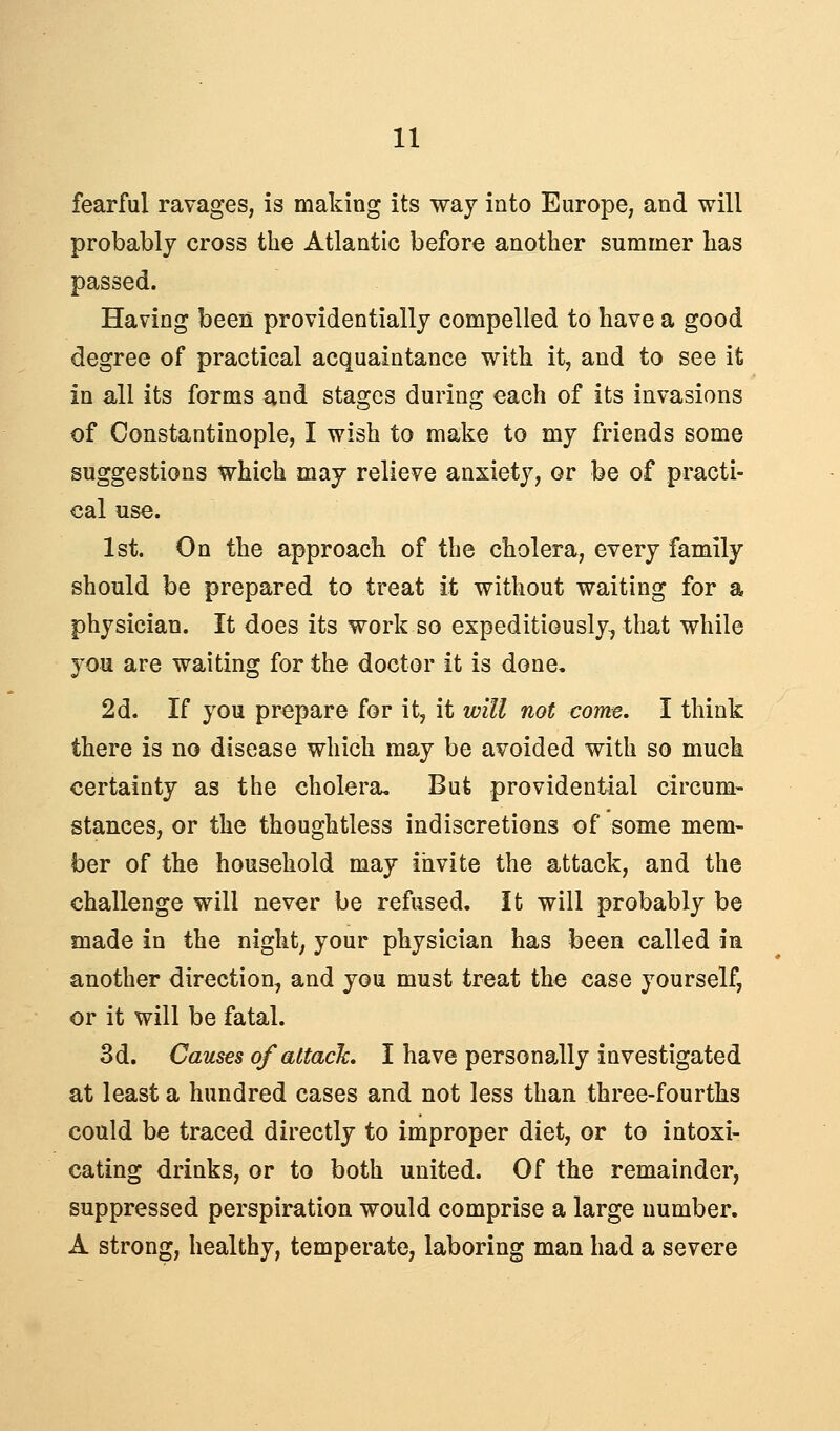 fearful ravages, is making its way into Europe, and will probably cross the Atlantic before another summer has passed. Having been providentially compelled to have a good degree of practical acquaintance with it, and to see it in all its forms and stages during each of its invasions of Constantinople, I wish to make to my friends some suggestions which may relieve anxiety, or be of practi- cal use. 1st. On the approach of the cholera, every family should be prepared to treat it without waiting for a physician. It does its work so expeditiously, that while you are waiting for the doctor it is done, 2d. If you prepare for it, it will not come. I think there is no disease which may be avoided with so muck certainty as the cholera. But providential circum- stances, or the thoughtless indiscretions of some mem- ber of the household may invite the attack, and the challenge will never be refused. It will probably be made in the night, your physician has been called in another direction, and jq^ must treat the case yourself, or it will be fatal. 3d. Causes of attack. I have personally investigated at least a hundred cases and not less than three-fourths could be traced directly to improper diet, or to intoxi- cating drinks, or to both united. Of the remainder, suppressed perspiration would comprise a large number. A strong, healthy, temperate, laboring man had a severe
