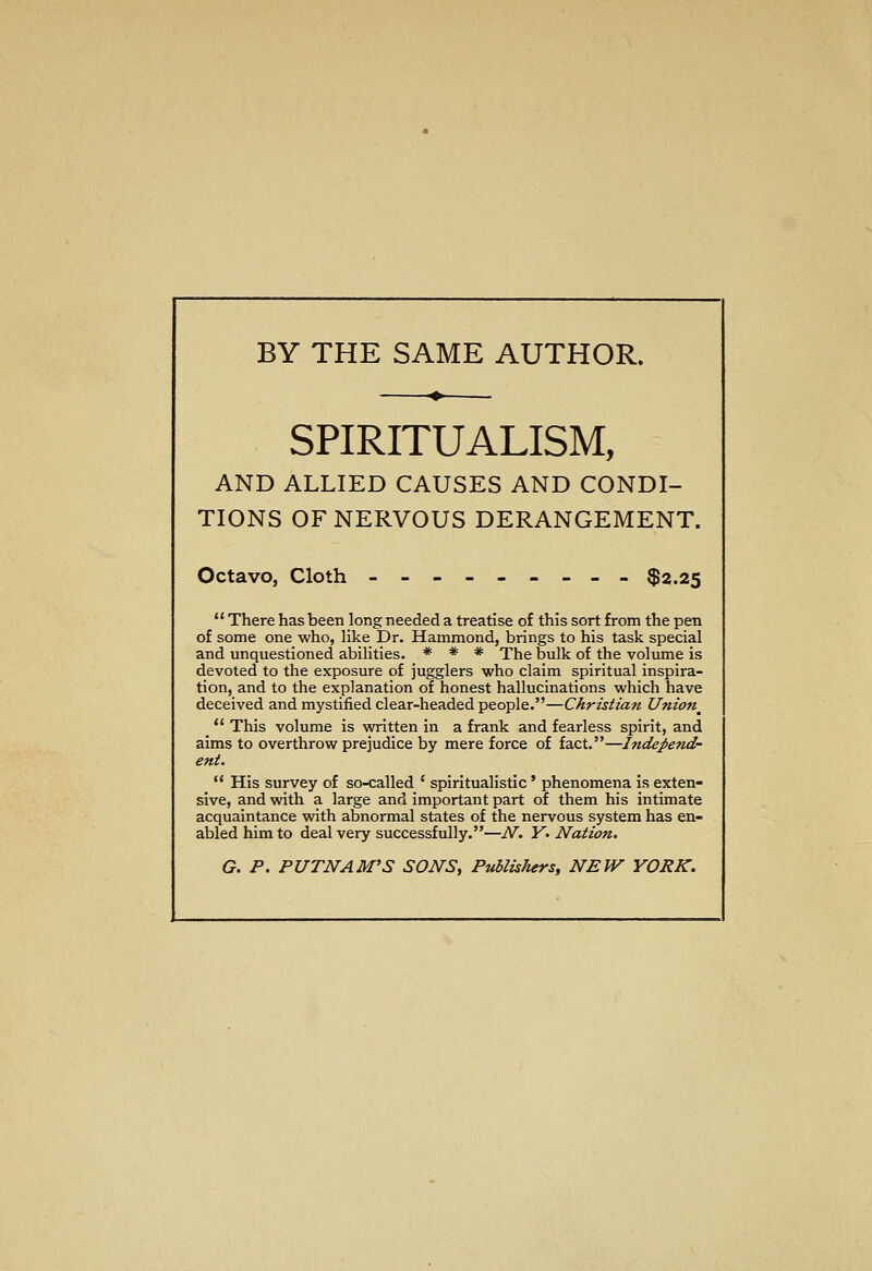 BY THE SAME AUTHOR. SPIRITUALISM, AND ALLIED CAUSES AND CONDI- TIONS OF NERVOUS DERANGEMENT. Octavo, Cloth --------- $2.25  There has been long needed a treatise of this sort from the pen of some one who, like Dr. Hammond, brings to his task special and unquestioned abilities. * * * The bulk of the volume is devoted to the exposure of jugglers who claim spiritual inspira- tion, and to the explanation of honest hallucinations which have deceived and mystified clear-headed people.—Christian Union^  This volume is written in a frank and fearless spirit, and aims to overthrow prejudice by mere force of fact.—Independ- ent.  His survey of so-called ' spiritualistic ' phenomena is exten- sive, and with a large and important part of them his intimate acquaintance with abnormal states of the nervous system has en- abled him to deal very successfully.—N. K. Nation. G. P. PUTNAM'S SONS, Publishers, NEW YORK.