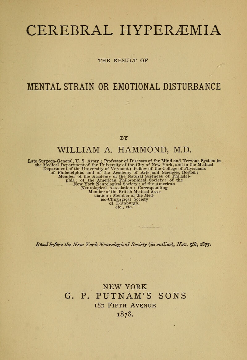 CEREBRAL HYPEREMIA THE RESULT OF MENTAL STRAIN OR EMOTIONAL DISTURBANCE BY WILLIAM A. HAMMOND, M.D. Late Surgeon-General, U. S. Army ; Professor of Diseases of the Mind and Nervous System in the ivfedical Department of the TJniversity of the City of New York, and in the Medical Department of the University of Vermont; Fellow of the College of Physicians of Philadelphia, and of the Academv of Arts and Sciences, Boston 5 Member of the Academy of the Natural Sciences of Philadel- phia ; of the American Philosophical Society ; of the New York Neurological Society ; of the American Neurological Association ; Corresponding Member of the British Medical Asso- ciation ; Member of the Med- ico-Chirurgical Society of Edinburgh, etc., etc. / Read lefbre the New York Neurological Society {in outline), Nov. stk, 1877. NEW YORK G. P. PUTNAM'S SONS 182 Fifth Avenue 1878.