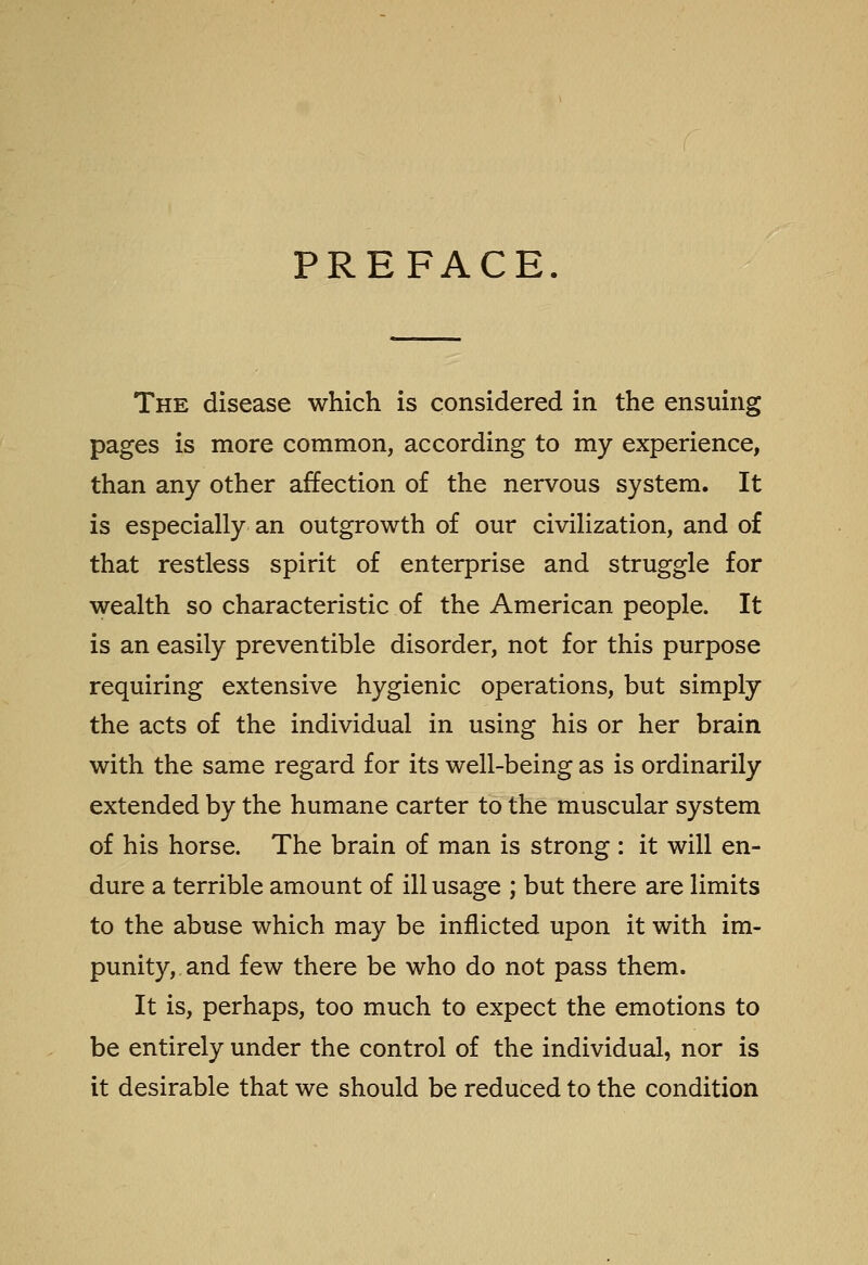 PREFACE. The disease which is considered in the ensuing pages is more common, according to my experience, than any other affection of the nervous system. It is especially an outgrowth of our civilization, and of that restless spirit of enterprise and struggle for wealth so characteristic of the American people. It is an easily preventible disorder, not for this purpose requiring extensive hygienic operations, but simply the acts of the individual in using his or her brain with the same regard for its well-being as is ordinarily extended by the humane carter to the muscular system of his horse. The brain of man is strong : it will en- dure a terrible amount of ill usage ; but there are limits to the abuse which may be inflicted upon it with im- punity, and few there be who do not pass them. It is, perhaps, too much to expect the emotions to be entirely under the control of the individual, nor is it desirable that we should be reduced to the condition