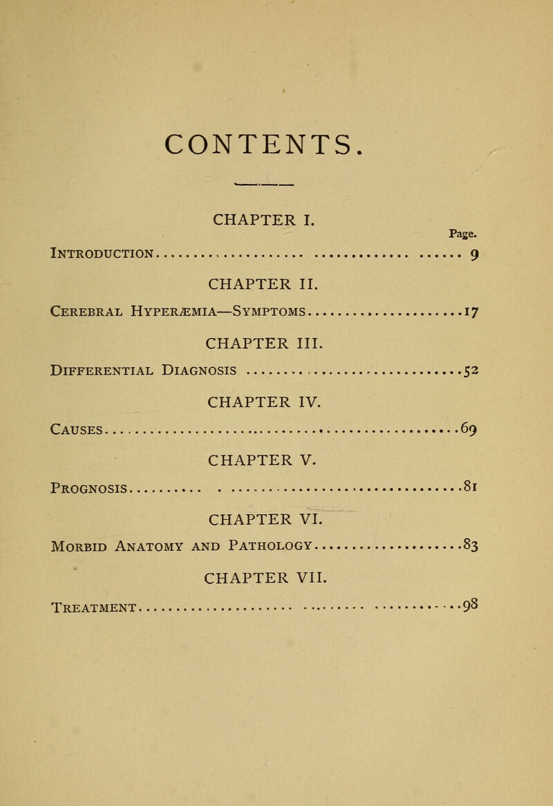 CONTENTS. CHAPTER I. Page. Introduction 9 CHAPTER II. Cerebral HvPERiEMiA—Symptoms 17 CHAPTER III. Differential Diagnosis 52 CHAPTER IV. Causes 69 CHAPTER V. Prognosis 81 CHAPTER VI. Morbid Anatomy and Pathology 83 CHAPTER VII. Treatment 98