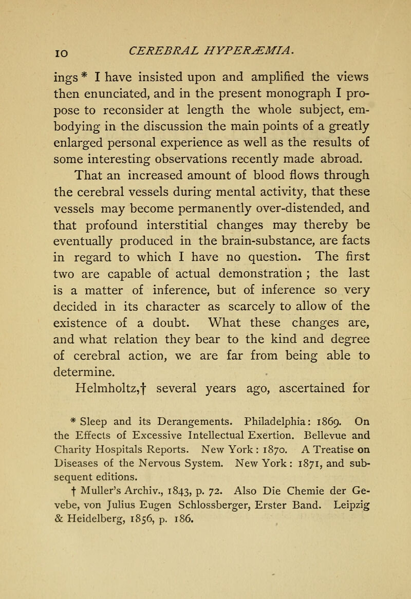 ings * I have insisted upon and amplified the views then enunciated, and in the present monograph I pro- pose to reconsider at length the whole subject, em- bodying in the discussion the main points of a greatly enlarged personal experience as well as the results of some interesting observations recently made abroad. That an increased amount of blood flows through the cerebral vessels during mental activity, that these vessels may become permanently over-distended, and that profound interstitial changes may thereby be eventually produced in the brain-substance, are facts in regard to which I have no question. The first two are capable of actual demonstration ; the last is a matter of inference, but of inference so very decided in its character as scarcely to allow of the existence of a doubt. What these changes are, and what relation they bear to the kind and degree of cerebral action, we are far from being able to determine. HelmholtZjf several years ago, ascertained for * Sleep and its Derangements. Philadelphia: 1869. On the Effects of Excessive Intellectual Exertion. Bellevue and Charity Hospitals Reports. New York : 1870. A Treatise on Diseases of the Nervous System. New York: 1871, and sub- sequent editions. t Muller's Archiv., 1843, P« 72. Also Die Chemie der Ge- vebe, von Julius Eugen Schlossberger, Erster Band. Leipzig & Heidelberg, 1856, p. 186.