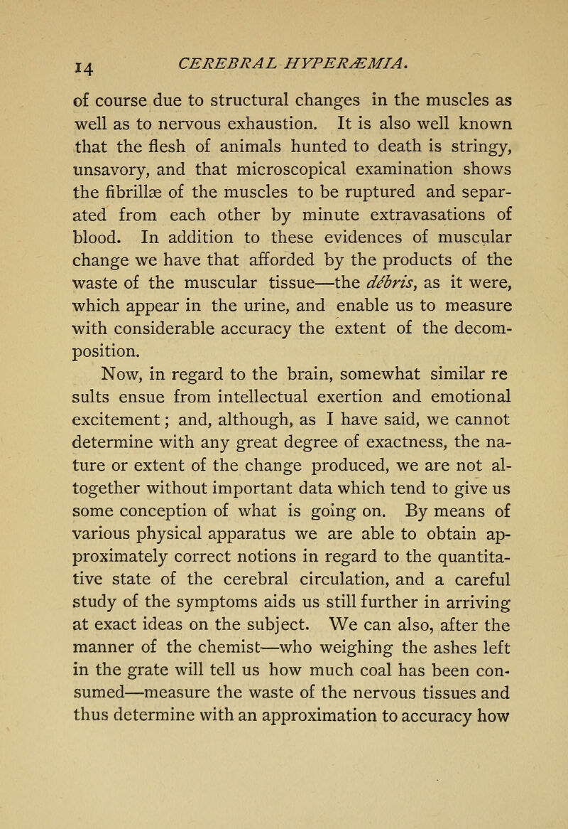 of course due to structural changes in the muscles as well as to nervous exhaustion. It is also well known that the flesh of animals hunted to death is stringy, unsavory, and that microscopical examination shows the fibrillae of the muscles to be ruptured and separ- ated from each other by minute extravasations of blood. In addition to these evidences of muscular change we have that afforded by the products of the waste of the muscular tissue—the debris, as it were, which appear in the urine, and enable us to measure with considerable accuracy the extent of the decom- position. Now, in regard to the brain, somewhat similar re suits ensue from intellectual exertion and emotional excitement; and, although, as I have said, we cannot determine with any great degree of exactness, the na- ture or extent of the change produced, we are not al- together without important data which tend to give us some conception of what is going on. By means of various physical apparatus we are able to obtain ap- proximately correct notions in regard to the quantita- tive state of the cerebral circulation, and a careful study of the symptoms aids us still further in arriving at exact ideas on the subject. We can also, after the manner of the chemist—who weighing the ashes left in the grate will tell us how much coal has been con- sumed—measure the waste of the nervous tissues and thus determine with an approximation to accuracy how