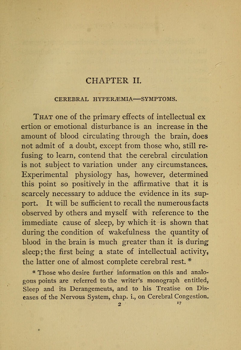 CHAPTER 11. CEREBRAL HYPEREMIA—SYMPTOMS. That one of the primary effects of intellectual ex ertion or emotional disturbance is an increase in the amount of blood circulating through the brain, does not admit of a doubt, except from those who, still re- fusing to learn, contend that the cerebral circulation is not subject to variation under any circumstances. Experimental physiology has, however, determined this point so positively in the affirmative that it is scarcely necessary to adduce the evidence in its sup- port. It will be sufficient to recall the numerous facts observed by others and myself with reference to the immediate cause of sleep, by which it is shown that during the condition of wakefulness the quantity of blood in the brain is much greater than it is during sleep; the first being a state of intellectual activity, the latter one of almost complete cerebral rest. * * Those who desire further information on this and analo- gous points are referred to the writer's monograph entitled, Sleep and its Derangements, and to his Treatise on Dis- eases of the Nervous System, chap, i., on Cerebral Congestion. 0^7