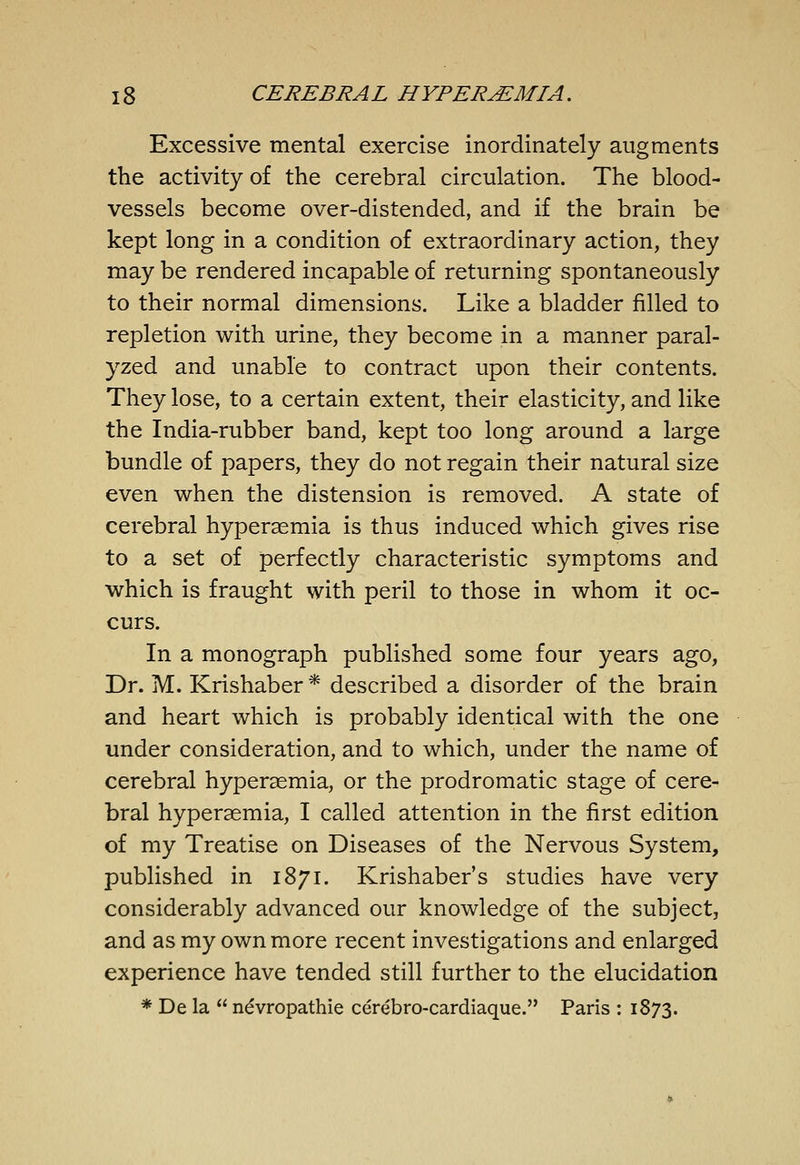 Excessive mental exercise inordinately augments the activity of the cerebral circulation. The blood- vessels become over-distended, and if the brain be kept long in a condition of extraordinary action, they may be rendered incapable of returning spontaneously to their normal dimensions. Like a bladder filled to repletion with urine, they become in a manner paral- yzed and unable to contract upon their contents. They lose, to a certain extent, their elasticity, and like the India-rubber band, kept too long around a large bundle of papers, they do not regain their natural size even when the distension is removed. A state of cerebral hypersemia is thus induced which gives rise to a set of perfectly characteristic symptoms and which is fraught with peril to those in whom it oc- curs. In a monograph published some four years ago, Dr. M. Krishaber * described a disorder of the brain and heart which is probably identical with the one under consideration, and to which, under the name of cerebral hyperaemia, or the prodromatic stage of cere- bral hyperaemia, I called attention in the first edition of my Treatise on Diseases of the Nervous System, published in 1871. Krishaber's studies have very considerably advanced our knowledge of the subject, and as my own more recent investigations and enlarged experience have tended still further to the elucidation * De la  ndvropathie cerebro-cardiaque. Paris : 1873.