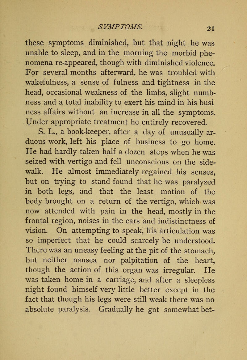 these symptoms diminished, but that night he was unable to sleep, and in the morning the morbid phe- nomena re-appeared, though with diminished violence. For several months afterward, he was troubled with wakefulness, a sense of fulness and tightness in the head, occasional weakness of the limbs, slight numb- ness and a total inability to exert his mind in his busi ness affairs without an increase in all the symptoms. Under appropriate treatment he entirely recovered. S. L., a book-keeper, after a day of unusually ar- duous work, left his place of business to go home. He had hardly taken half a dozen steps when he was seized with vertigo and fell unconscious on the side- walk. He almost immediately regained his senses, but on trying to stand found that he was paralyzed in both legs, and that the least motion of the body brought on a return of the vertigo, which was now attended with pain in the head, mostly in the frontal region, noises in the ears and indistinctness of vision. On attempting to speak, his articulation was so imperfect that he could scarcely be understood. There was an uneasy feeling at the pit of the stomach, but neither nausea nor palpitation of the heart, though the action of this organ was irregular. He was taken home in a carriage, and after a sleepless night found himself very little better except in the fact that though his legs were still weak there was no absolute paralysis. Gradually he got somewhat bet-