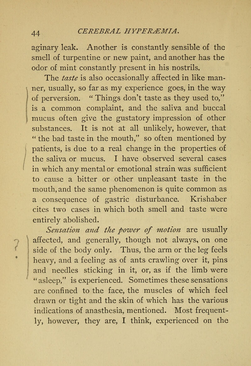 aginary leak. Another is constantly sensible of the smell of turpentine or new paint, and another has the odor of mint constantly present in his nostrils. The taste is also occasionally affected in like man- ner, usually, so far as my experience goes, in the way of perversion.  Things don't taste as they used to, is a common complaint, and the saliva and buccal mucus often give the gustatory impression of other substances. It is not at all unlikely, however, that the bad taste in the mouth, so often mentioned by patients, is due to a real change in the properties of the saliva or mucus. I have observed several cases in which any mental or emotional strain was sufficient to cause a bitter or other unpleasant taste in the mouth, and the same phenomenon is quite common as a consequence of gastric disturbance. Krishaber cites two cases in which both smell and taste were entirely abolished. Sensation and the power of motion are usually 7 affected, and generally, though not always, on one ^ side of the body only. Thus, the arm or the leg feels heavy, and a feeling as of ants crawling over it, pins and needles sticking in it, or, as if the limb were asleep, is experienced. Sometimes these sensations are confined to the face, the muscles of which feel drawn or tight and the skin of which has the various indications of anasthesia, mentioned. Most frequent- ly, however, they are, I think, experienced on the