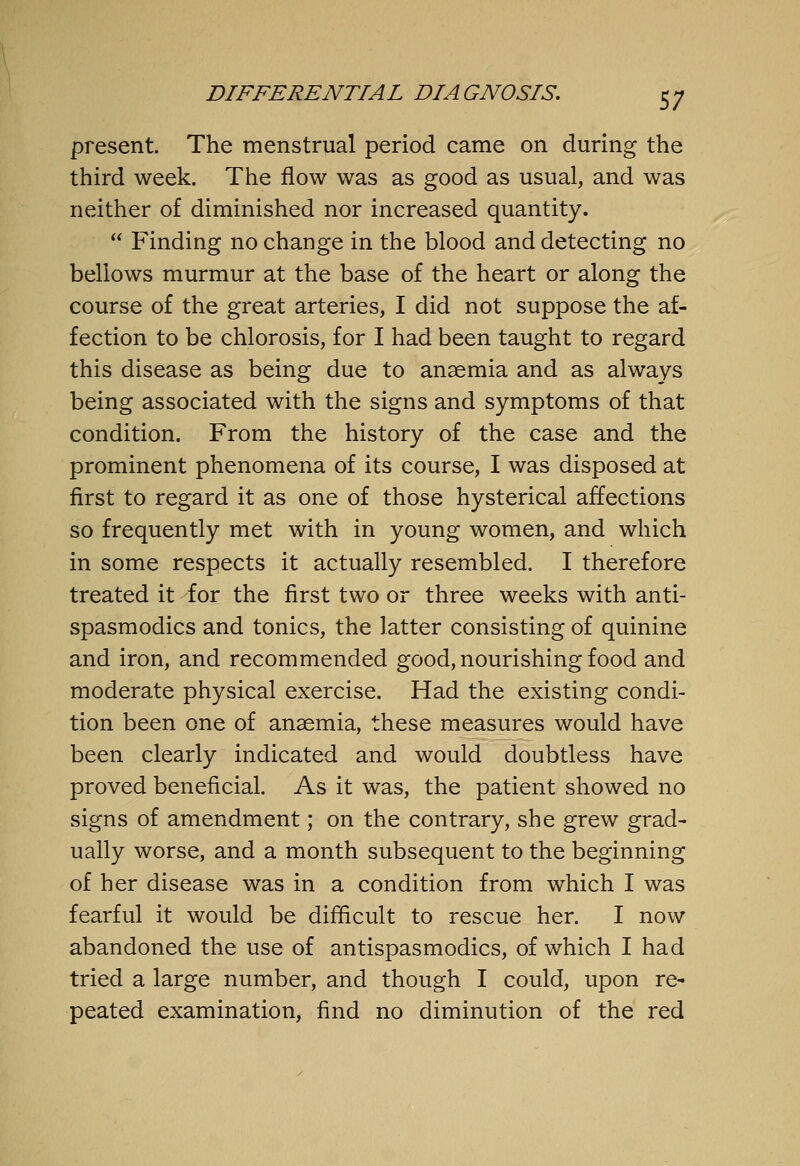 S7 present. The menstrual period came on during the third week. The flow was as good as usual, and was neither of diminished nor increased quantity.  Finding no change in the blood and detecting no bellows murmur at the base of the heart or along the course of the great arteries, I did not suppose the af- fection to be chlorosis, for I had been taught to regard this disease as being due to anaemia and as always being associated with the signs and symptoms of that condition. From the history of the case and the prominent phenomena of its course, I was disposed at first to regard it as one of those hysterical affections so frequently met with in young women, and which in some respects it actually resembled. I therefore treated it for the first two or three weeks with anti- spasmodics and tonics, the latter consisting of quinine and iron, and recommended good, nourishing food and moderate physical exercise. Had the existing condi- tion been one of anaemia, these measures would have been clearly indicated and would doubtless have proved beneficial. As it was, the patient showed no signs of amendment; on the contrary, she grew grad- ually worse, and a month subsequent to the beginning of her disease was in a condition from which I was fearful it would be difficult to rescue her. I now abandoned the use of antispasmodics, of which I had tried a large number, and though I could, upon re- peated examination, find no diminution of the red