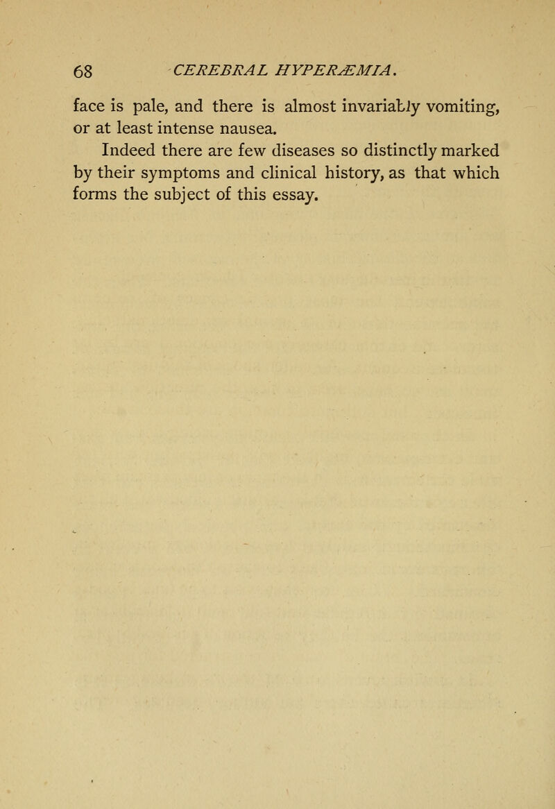 face is pale, and there is almost invariatiy vomiting, or at least intense nausea. Indeed there are few diseases so distinctly marked by their symptoms and clinical history, as that which forms the subject of this essay.