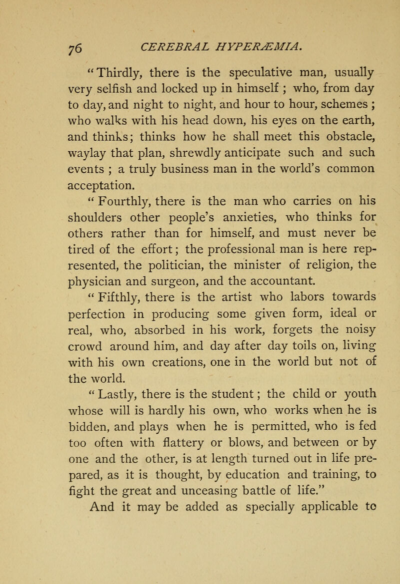 Thirdly, there is the speculative man, usually very selfish and locked up in himself ; who, from day to day, and night to night, and hour to hour, schemes ; who walks with his head down, his eyes on the earth, and thinks; thinks how he shall meet this obstacle, waylay that plan, shrewdly anticipate such and such events ; a truly business man in the world's common acceptation. '' Fourthly, there is the man who carries on his shoulders other people's anxieties, who thinks for others rather than for himself, and must never be tired of the effort; the professional man is here rep- resented, the politician, the minister of religion, the physician and surgeon, and the accountant.  Fifthly, there is the artist who labors towards perfection in producing some given form, ideal or real, who, absorbed in his work, forgets the noisy crowd around him, and day after day toils on, living with his own creations, one in the world but not of the world.  Lastly, there is the student; the child or youth whose will is hardly his own, who works when he is bidden, and plays when he is permitted, who is fed too often with flattery or blows, and between or by one and the other, is at length turned out in life pre- pared, as it is thought, by education and training, to fight the great and unceasing battle of life. And it may be added as specially applicable to