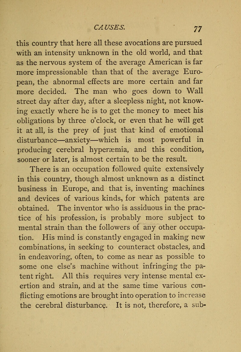 this country that here all these avocations are pursued with an intensity unknown in the old world, and that as the nervous system of the average American is far more impressionable than that of the average Euro- pean, the abnormal effects are more certain and far more decided. The man who goes down to Wall street day after day, after a sleepless night, not know- ing exactly where he is to get the money to meet his obligations by three o'clock, or even that he will get it at all, is the prey of just that kind of emotional disturbance—anxiety—which is most powerful in producing cerebral hypersemia, and this condition, sooner or later, is almost certain to be the result. There is an occupation followed quite extensively in this country, though almost unknown as a distinct business in Europe, and that is, inventing machines and devices of various kinds, for which patents are obtained. The inventor who is assiduous in the prac- tice of his profession, is probably more subject to mental strain than the followers of any other occupa- tion. His mind is constantly engaged in making new combinations, in seeking to counteract obstacles, and in endeavoring, often, to come as near as possible to some one else's machine without infringing the pa- tent right. All this requires very intense mental ex- ertion and strain, and at the same time various con- flicting emotions are brought into operation to increase the cerebral disturbance. It is not, therefore, a sub-