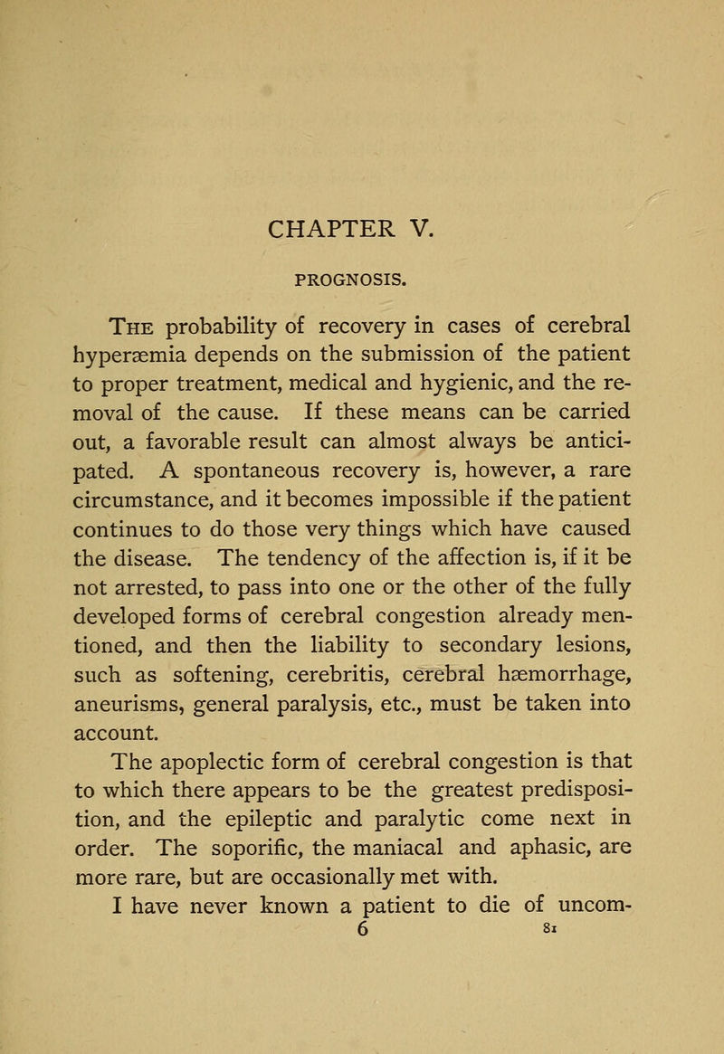 PROGNOSIS. The probability of recovery in cases of cerebral hypersemia depends on the submission of the patient to proper treatment, medical and hygienic, and the re- moval of the cause. If these means can be carried out, a favorable result can almost always be antici- pated. A spontaneous recovery is, however, a rare circumstance, and it becomes impossible if the patient continues to do those very things which have caused the disease. The tendency of the affection is, if it be not arrested, to pass into one or the other of the fully developed forms of cerebral congestion already men- tioned, and then the liability to secondary lesions, such as softening, cerebritis, cerebral haemorrhage, aneurisms, general paralysis, etc., must be taken into account. The apoplectic form of cerebral congestion is that to which there appears to be the greatest predisposi- tion, and the epileptic and paralytic come next in order. The soporific, the maniacal and aphasic, are more rare, but are occasionally met with. I have never known a patient to die of uncom- 6 8i