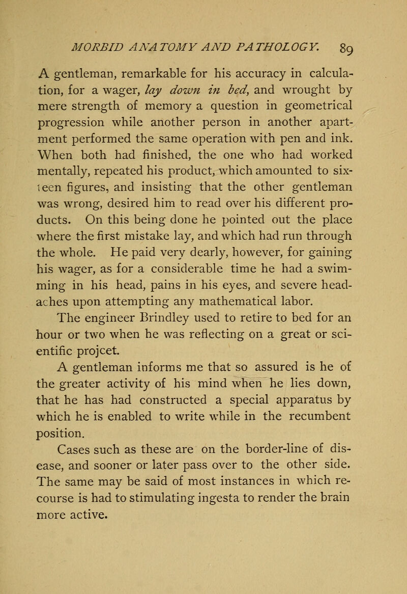 A gentleman, remarkable for his accuracy in calcula- tion, for a wager, lay down in bed, and wrought by mere strength of memory a question in geometrical progression while another person in another apart- ment performed the same operation with pen and ink. When both had finished, the one who had worked mentally, repeated his product, which amounted to six- leen figures, and insisting that the other gentleman was wrong, desired him to read over his different pro- ducts. On this being done he pointed out the place where the first mistake lay, and which had run through the whole. He paid very dearly, however, for gaining his wager, as for a considerable time he had a swim- ming in his head, pains in his eyes, and severe head- aches upon attempting any mathematical labor. The engineer Brindley used to retire to bed for an hour or two when he was reflecting on a great or sci- entific projcet. A gentleman informs me that so assured is he of the greater activity of his mind when he lies down, that he has had constructed a special apparatus by which he is enabled to write while in the recumbent position. Cases such as these are on the border-line of dis- ease, and sooner or later pass over to the other side. The same may be said of most instances in which re- course is had to stimulating ingesta to render the brain more active.