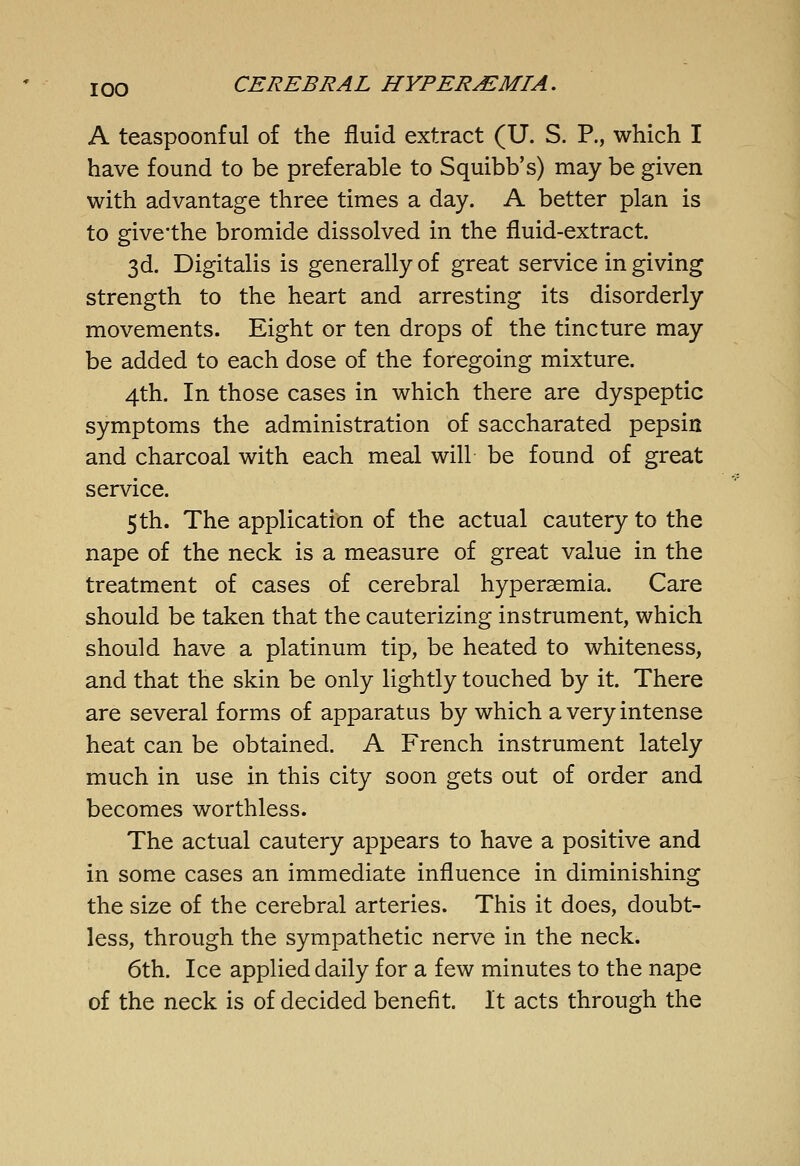 A teaspoonf ul of the fluid extract (U. S. P., which I have found to be preferable to Squibb's) may be given with advantage three times a day. A better plan is to givethe bromide dissolved in the fluid-extract. 3d. Digitalis is generally of great service in giving strength to the heart and arresting its disorderly movements. Eight or ten drops of the tincture may be added to each dose of the foregoing mixture. 4th. In those cases in which there are dyspeptic symptoms the administration of saccharated pepsin and charcoal with each meal will be found of great service. 5th. The application of the actual cautery to the nape of the neck is a measure of great value in the treatment of cases of cerebral hypersemia. Care should be taken that the cauterizing instrument, which should have a platinum tip, be heated to whiteness, and that the skin be only lightly touched by it. There are several forms of apparatus by which a very intense heat can be obtained. A French instrument lately much in use in this city soon gets out of order and becomes worthless. The actual cautery appears to have a positive and in some cases an immediate influence in diminishing the size of the cerebral arteries. This it does, doubt- less, through the sympathetic nerve in the neck. 6th. Ice applied daily for a few minutes to the nape of the neck is of decided benefit. It acts through the