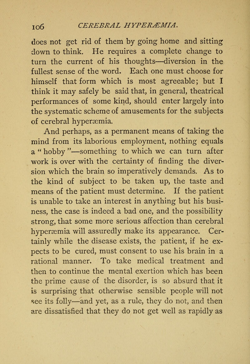 does not get rid of them by going home and sitting down to think. He requires a complete change to turn the current of his thoughts—diversion in the fullest sense of the word. Each one must choose for himself that form which is most agreeable; but I think it may safely be said that, in general, theatrical performances of some kind, should enter largely into the systematic scheme of amusements for the subjects of cerebral hyperaemia. And perhaps, as a permanent means of taking the mind from its laborious employment, nothing equals a  hobby —something to which we can turn after work is over with the certainty of finding the diver- sion which the brain so imperatively demands. As to the kind of subject to be taken up, the taste and means of the patient must determine. If the patient is unable to take an interest in anything but his busi- ness, the case is indeed a bad one, and the possibility strong, that some more serious affection than cerebral hypersemia will assuredly make its appearance. Cer- tainly while the disease exists, the patient, if he ex- pects to be cured, must consent to use his brain in a rational manner. To take medical treatment and then to continue the mental exertion which has been the prime cause of the disorder, is so absurd that it is surprising that otherwise sensible people will not see its folly—and yet, as a rule, they do not, and then are dissatisfied that they do not get well as rapidly as