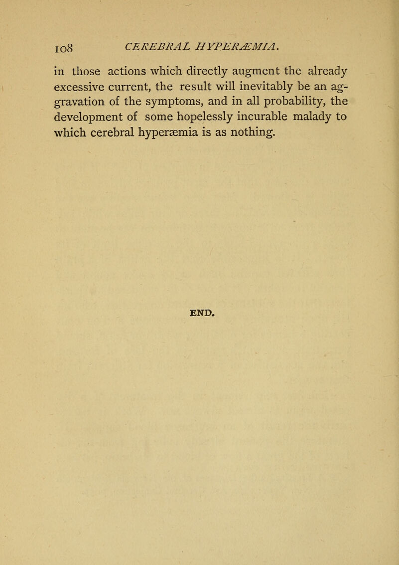 in those actions which directly augment the already excessive current, the result will inevitably be an ag- gravation of the symptoms, and in all probability, the development of some hopelessly incurable malady to which cerebral hyperaemia is as nothing. END.